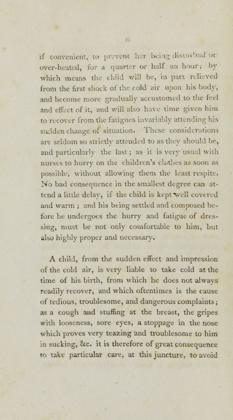 if convenient, to prevent her being disturbed n over-heated, for a quarter or half an hour; by which means the child will be, in part relieved from the first shock of the cold air upon his body, and become more gradually accustomed to the feel and effect of it, and will also have time given him to recover from the fatigues invariably attending his sudden change of situation. These considerations are seldom so strictly attended to as they should be, and particularly the last; as it is very usual with nurses to hurry on the children's clothes as soon as possible, without allowing them the least respite. No bad consequence in the smallest degree can at- tend a little delay, if the child is kept well covered and warm ; and his being settled and composed be- fore he undergoes the hurry and fatigue of dres- sing, must be not only comfortable to him, but also highly proper and necessary. A child, from the sudden effect and impression of the cold air, is very liable to take cold at the time of his birth, from which he does not always readily recover, and which oftentimes is the cause of tedious, troublesome, and dangerous complaints; as a cough and stuffing at the breast, the gripes with looseness, sore eyes, a stoppage in the nose which proves very teazing and troublesome to him in sucking, &c. it is therefore of great consequence to take particular care, at this juncture, to avoid