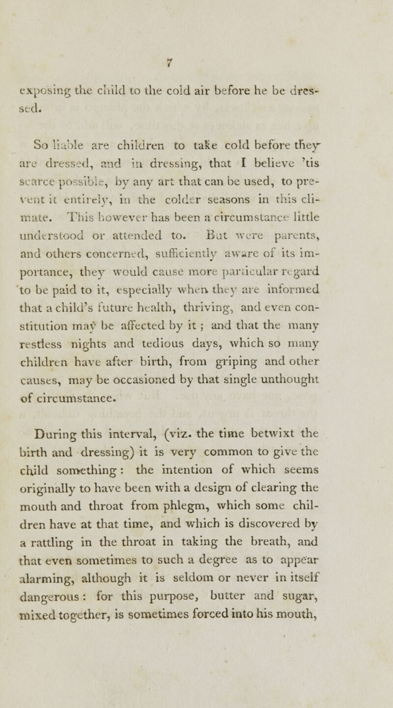 exposing the child to the cold air before he be dres- sed. So liable are children to take cold before they are dressed, and in dressing, that I believe 'tis scarce possible, by any art that can be used, to pre- vent it. entiicl}', in the colder seasons in this cli- mate. This however has been a circumstance little understood or attended to. Bat were parents, and others concerned, sufficiently aw^re of its im- portance, they would cause more particular regard to be paid to it, especially when they are informed that a child's future health, thriving, and even con- stitution may be affected by it; and that the many restless nights and tedious days, which so many children have after birth, from griping and other causes, may be occasioned by that single unthought of circumstance. During this interval, (viz. the time betwixt the birth and dressing) it is very common to give the child some thing : the intention of which seems originally to have been with a design of clearing the mouth and throat from phlegm, which some chil- dren have at that time, and which is discovered by a rattling in the throat in taking the breath, and that even sometimes to such a degree as to appear alarming, although it is seldom or never in itself dangerous: for this purpose, butter and sugar, mixed together, is sometimes forced into his mouth,