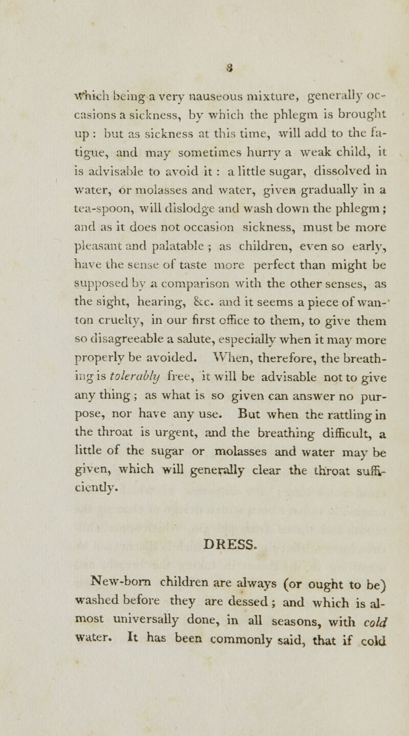 Which being a very nauseous mixture, general!) oc- casions a sickness, by which the phlegm is brought up : but as sickness at this time, will add to the fa- tigue, and may sometimes hurry a weak child, it is advisable to avoid it : a little sugar, dissolved in water, or molasses and water, given gradually in a tea-spoon, will dislodge and wash down the phlegm ; and as it does not occasion sickness, must be more pleasant and palatable ; as children, even so early, have the seme of taste more perfect than might be supposed by a comparison with the other senses, as the sight, hearing, &c. and it seems a piece of wan- ton cruelty, in our first office to them, to give them so disagreeable a salute, especially when it may more properly be avoided. When, therefore, the breath- ing is tolerably free, it will be advisable not to give any thing ; as what is so given can answer no pur- pose, nor have any use. But when the rattling in the throat is urgent, and the breathing difficult, a little of the sugar or molasses and water may be given, which will generally clear the throat suffi- ciently. DRESS. New-born children are always (or ought to be) washed before they are dessed ; and which is al- most universally done, in all seasons, with cold water. It has been commonly said, that if cold