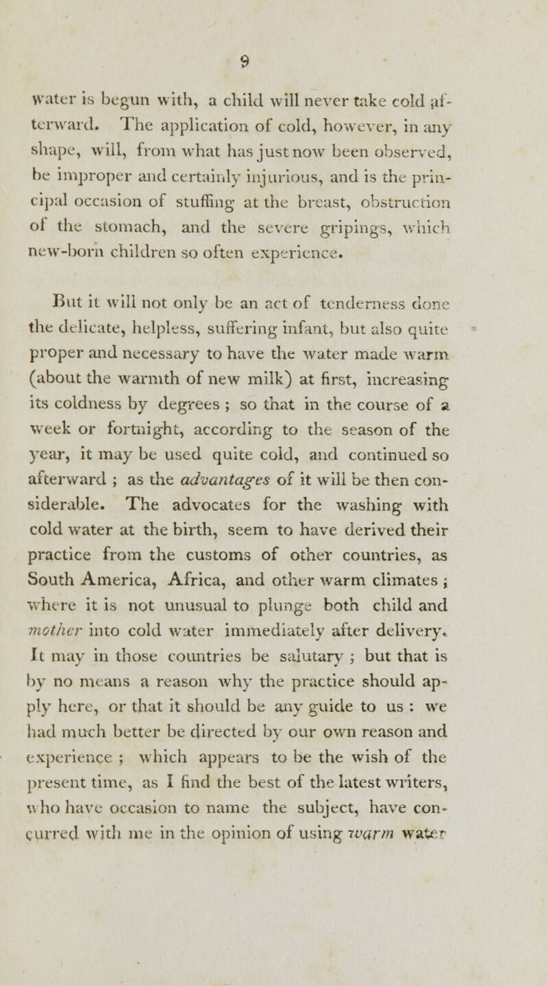 Water is begun with, a child will never take cold af- terward. The application of cold, however, in any shape, will, from what has just now been observed, be improper and certainly injurious, and is the prin- cipal occasion of stuffing at the breast, obstruction ol the stomach, and the severe gripings, which new-born children so often experience. But it will not only be an act of tenderness done the delicate, helpless, suffering infant, but also quite proper and necessary to have the water made warm (about the warmth of new milk) at first, increasing its coldness by degrees ; so that in the course of a week or fortnight, according to the season of the year, it may be used quite cold, and continued so afterward ; as the advantages of it will be then con- siderable. The advocates for the washing with cold wrater at the birth, seem to have derived their practice from the customs of other countries, as South America, Africa, and other warm climates j where it is not unusual to plunge; both child and mother into cold water immediately after delivery. It may in those countries be salutary ; but that is by no means a reason why the practice should ap- ply here, or that it should be any guide to us : wre had much better be directed by our own reason and experience ; which appears to be the wish of the present time, as I find the best of the latest writers, who have occasion to name the subject, have con- curred with me in the opinion of using warm water