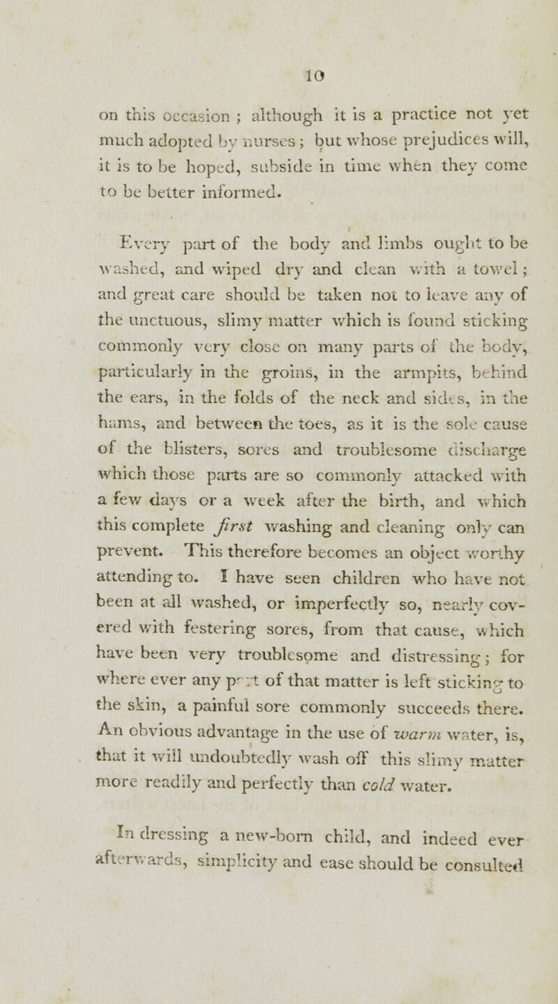 on this occasion ; although it is a practice not yet much adopted by nurses ; but whose prejudices will, it is to be hoped, subside in time when they come to be better informed. Every part of the body and limbs ought to be washed, and wiped dry and clean with a towel; and great care should be taken not to have any of the unctuous, slimy matter which is found sticking commonly very close on many parts of die body, particularly in the groins, in the armpits, b< hind the ears, in the folds of the neck and sides, in the hams, and between the toes, as it is the sole cause of the blisters, sores and troublesome discharge which those parts are so commonly attacked with a few days or a week after the birth, and which this complete first washing and cleaning onlv can prevent. This therefore becomes an object worthy attending to. I have seen children who have not been at all Avashed, or imperfectly so, nearly cov- ered with festering sores, from that cause, which have been very troublesome and distressing; for where ever any p—t of that matter is left sticking to the skin, a painful sore commonly succeeds there. An obvious advantage in the use of warm water, is, that it will undoubtedly wash off this slimy matter more readily and perfectly than cold water. In dressing a new-born child, and indeed ever afterwards, simplicity and ease should be consulted