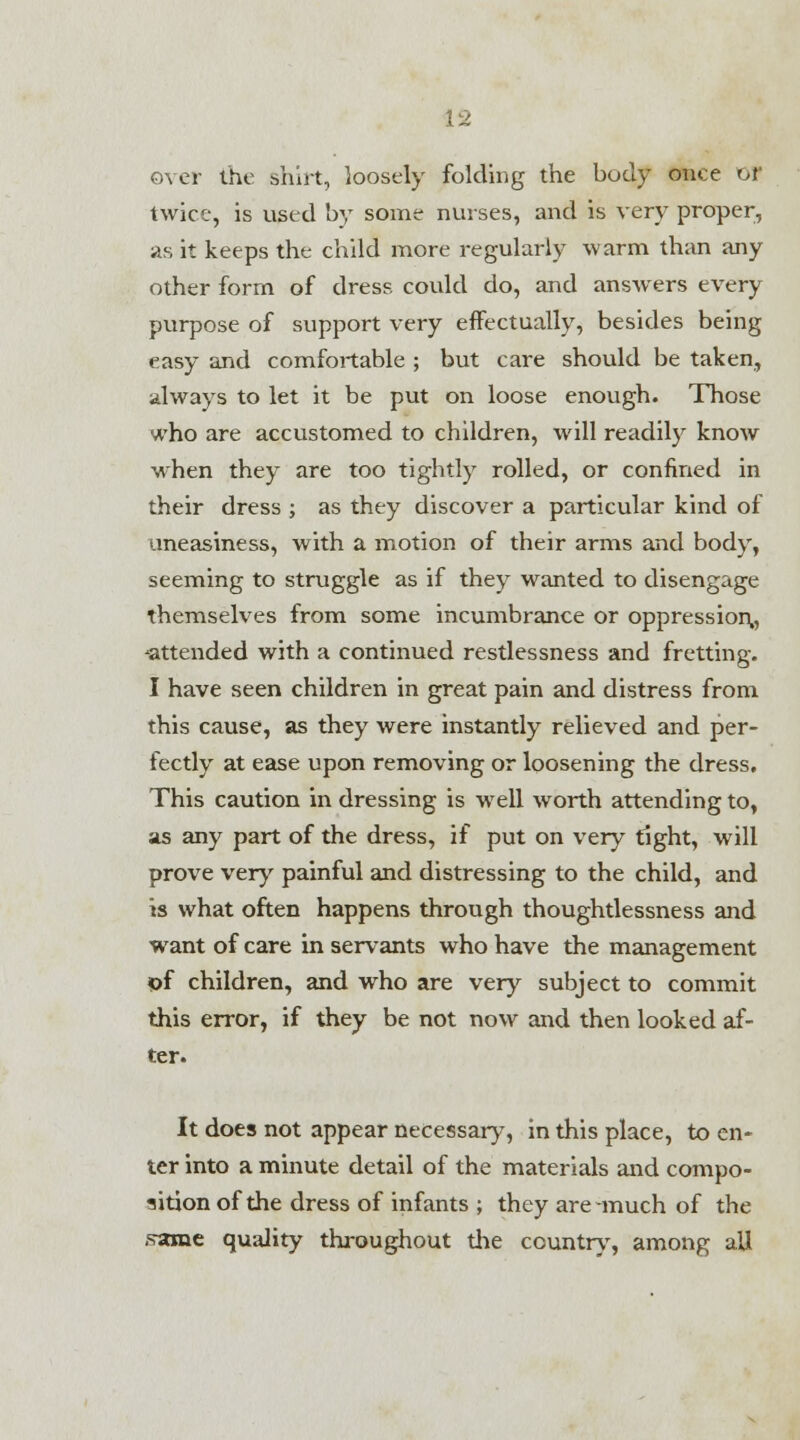 V2 over the shirt, loosely folding the body on* e or twice, is used by some nurses, and is very proper, as it keeps the child more regularly warm than any other form of dress could do, and answers every purpose of support very effectually, besides being easy and comfortable ; but care should be taken, always to let it be put on loose enough. Those who are accustomed to children, will readily know when they are too tightly rolled, or confined in their dress ; as they discover a particular kind of uneasiness, with a motion of their arms and body, seeming to struggle as if they wanted to disengage themselves from some incumbrance or oppression,, ^attended with a continued restlessness and fretting. I have seen children in great pain and distress from this cause, as they were instantly relieved and per- fectly at ease upon removing or loosening the dress. This caution in dressing is well worth attending to, as any part of the dress, if put on very tight, will prove very painful and distressing to the child, and is what often happens through thoughtlessness and want of care in servants who have the management of children, and who are very subject to commit this error, if they be not now and then looked af- ter. It does not appear necessary, in this place, to en- ter into a minute detail of the materials and compo- sition of the dress of infants ; they are much of the frame quality throughout the country, among all