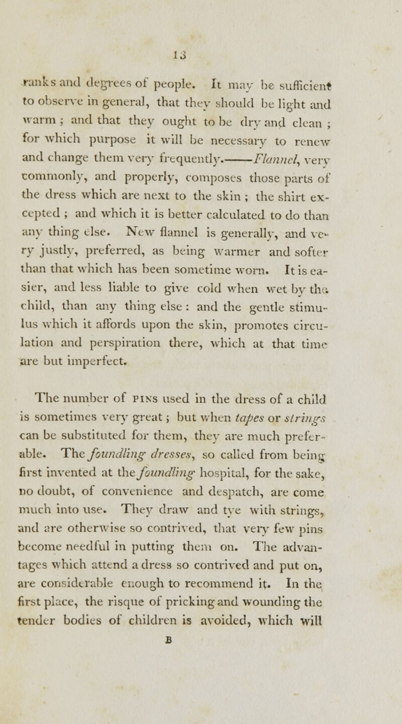 1J ranks and degrees of people. It may he sufficient to observe in general, that they should he light and warm ; and that they ought to be dry and clean ; for Avhich purpose it will be necessary to renew and change them very frequently Flannel, very commonly, and properly, composes those parts of the dress which are next to the skin ; the shirt ex- cepted ; and which it is better calculated to do than any thing else. New flannel is generally, and ve- ry justly, preferred, as being warmer and softer than that which has been sometime worn. It is ea- sier, and less liable to give cold when wet by the, child, than any thing else : and the gentle stimu- lus which it affords upon the skin, promotes circu- lation and perspiration there, which at that time are but imperfect. The number of pins used in the dress of a child is sometimes very great; but when lopes or strings can be substituted for them, they are much prefer- able. The foundling dresses, so called from being first invented at ihzfoimdling hospital, for the sake, no doubt, of convenience and despatch, are come much into use. They draw and tye with strings, and are otherwise so contrived, that very few pins become needful in putting them on. The advan- tages which attend a dress so contrived and put on, are considerable enough to recommend it. In the first place, the risque of pricking and wounding the tender bodies of children is avoided, which will B