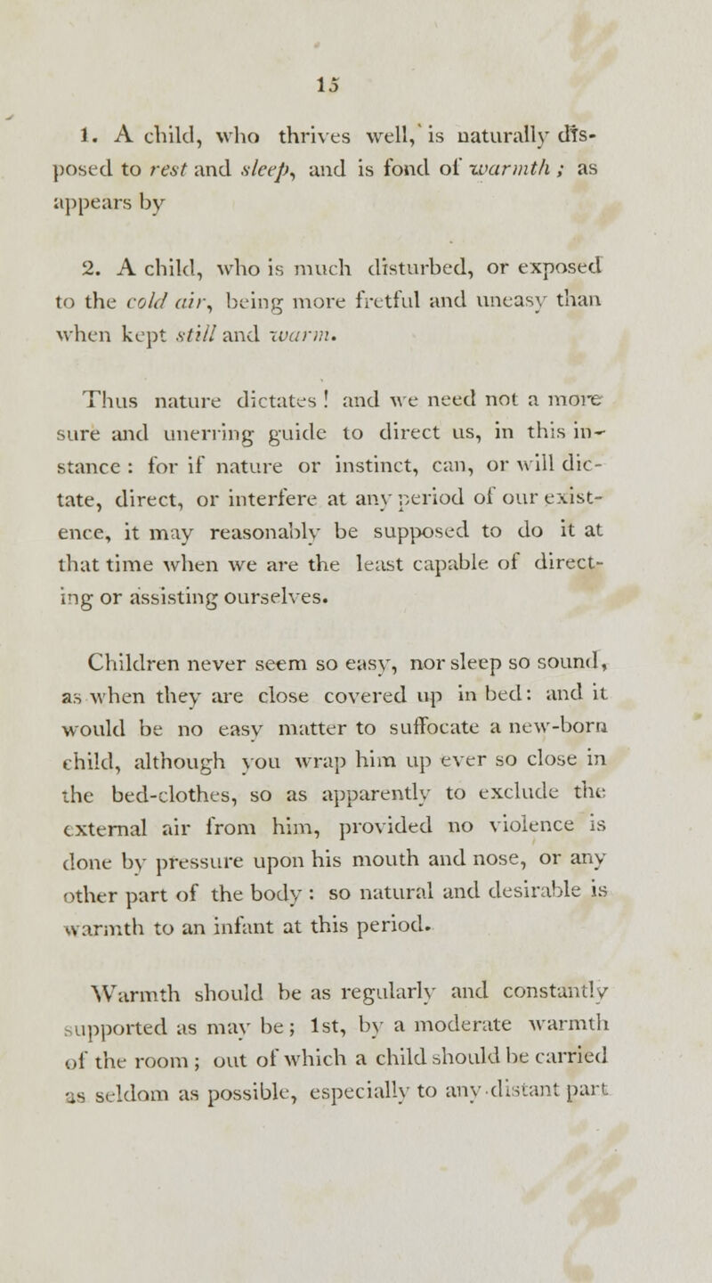 1. A child, who thrives well, is naturally tfts- posed to rest and sleep, and is fond oi warmth ; as appears by 2. A child, who is much disturbed, or exposed to the cold air, being more fretful and uneasy than when kept still and warm. Thus nature dictates ! and we need not a more sure and unerring guide to direct us, in this in- stance : for if nature or instinct, can, or will dic- tate, direct, or interfere at any period of our exist- ence, it may reasonably be supposed to do it at that time when we are the least capable of direct- ing or assisting ourselves. Children never seem so easy, nor sleep so sound, as -when they are close covered up in bed: and it would be no easv matter to suffocate a new-born child, although you wrap him up ever so close in the bed-clothes, so as apparently to exclude the external air from him, provided no violence is done by pressure upon his mouth and nose, or any other part of the body : so natural and desirable is warmth to an infant at this period. Warmth should be as regularly and constantly supported as may be; 1st, by a moderate warmth of the room ; out of which a child should be carried •as seldom as possible, especially to any-distant gart