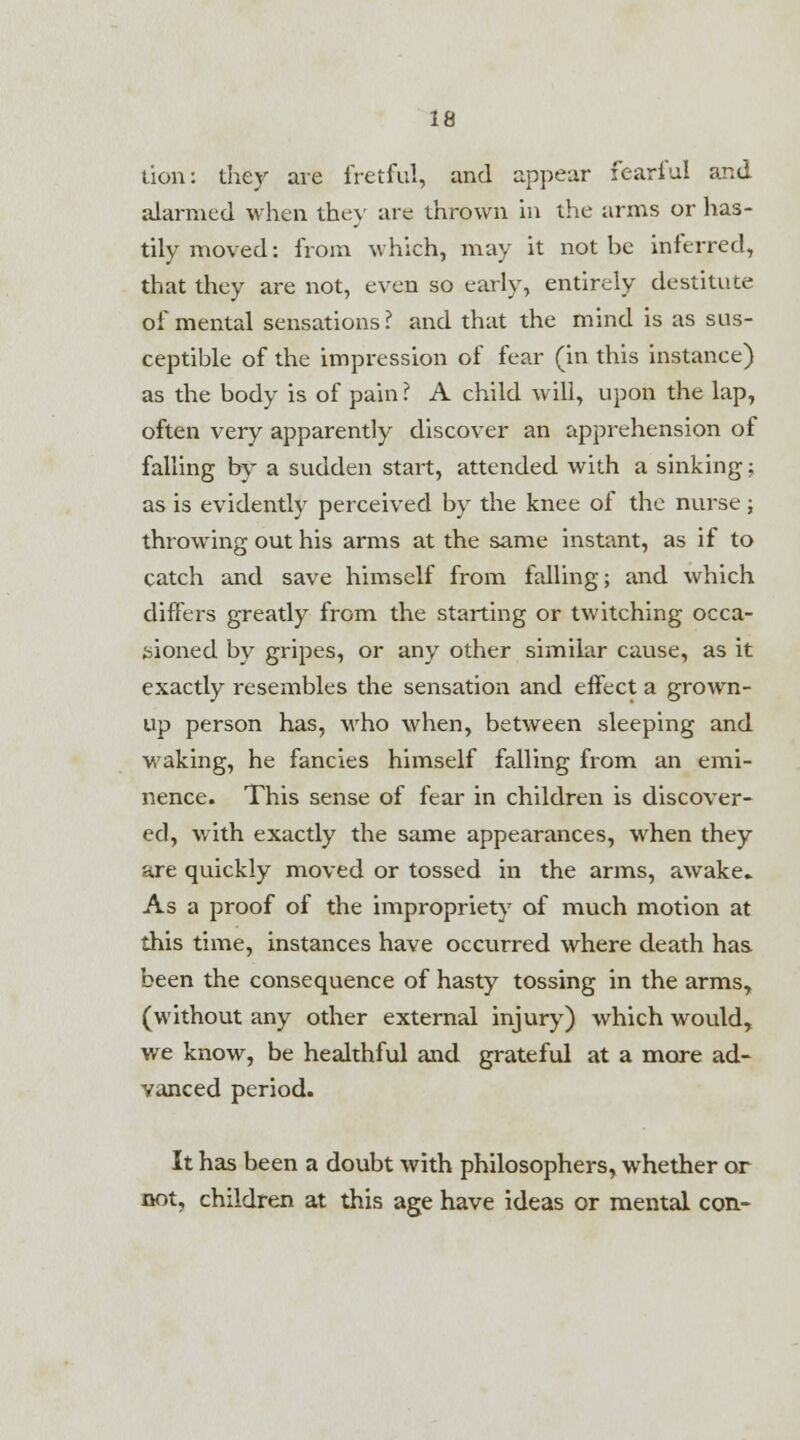 lion: they are fretful, and appear fearful and alarmed when they are thrown in the arms or has- tily moved: from which, may it not he inferred, that they are not, even so early, entirely destitute of mental sensations? and that the mind is as sus- ceptible of the impression of fear (in this instance) as the body is of pain ? A child will, upon the lap, often very apparently discover an apprehension of falling by a sudden start, attended with a sinking; as is evidently perceived by the knee of the nurse; throwing out his arms at the same instant, as if to catch and save himself from falling; and which differs greatly from the starting or twitching occa- sioned by gripes, or any other similar cause, as it exactly resembles the sensation and effect a grown- up person has, who when, between sleeping and waking, he fancies himself falling from an emi- nence. This sense of fear in children is discover- ed, with exactly the same appearances, when they are quickly moved or tossed in the arms, awake* As a proof of the impropriety of much motion at this time, instances have occixrred where death has been the consequence of hasty tossing in the arms, (without any other external injury) which would, we know, be healthful and grateful at a more ad- vanced period. It has been a doubt with philosophers, whether or not, children at this age have ideas or mental con-