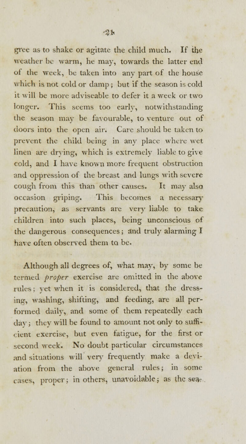 -2* gree as to shake or agitate the child much. If the weather be warm, he may, towards the latter end of the week, be taken into any part of the house which is not cold or damp; but if the season is cold it will be more adviseable to defer it a week or two longer. This seems too earlv, notwithstanding the season may be favourable, to venture out of doors into the open air. Care should be taken to prevent the child being in any place where wet linen are drying, which is extremely liable to give cold, and I have known more frequent obstruction and oppression of the breast and lungs with severe cough from this than other causes. It may also, occasion griping. This becomes a necessary precaution, as servants are very liable to take children into such places, being unconscious of the dangerous consequences; and truly alarming I have often observed them to be. Although all degrees of, what may, by some be termed proper exercise are omitted in the above rules; yet when it is considered, that the dress- ing, washing, shifting, and feeding, are all per- formed daily, and some of them repeatedly each day; they will be found to amount not only to suffi- cient exercise, but even fatigue, for the first or second week. No doubt particular circumstances and situations will very frequently make a devi- ation from the above general rules; in some cases, proper; in others, unavoidable; as the se^r
