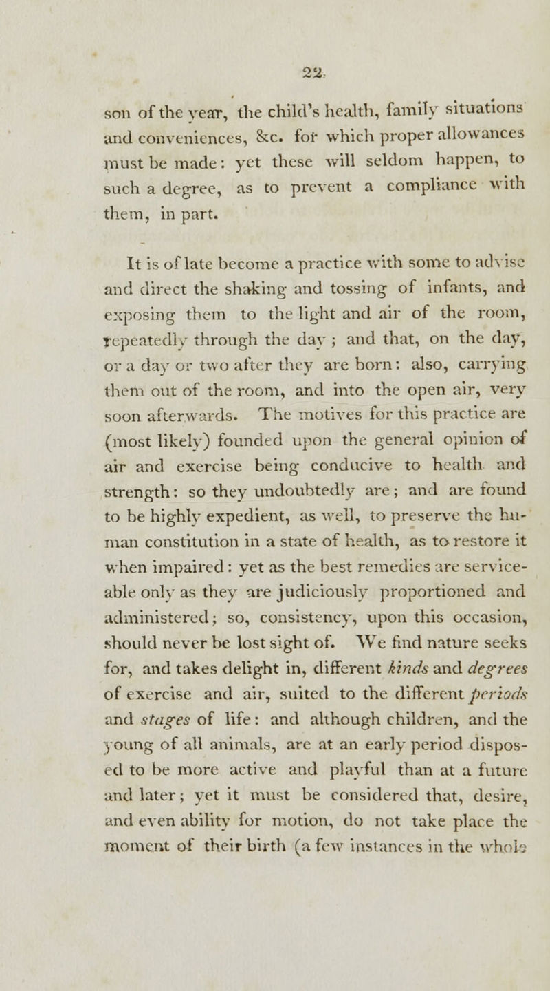 son of the year, the child's health, family situations and conveniences, &c. for which proper allowances must he made: yet these will seldom happen, to such a degree, as to prevent a compliance with them, in part. It is of late become a practice with some to advise and direct the shaking and tossing of infants, and exposing them to the light and air of the room, fepeatedly through the day ; and that, on the day, or a day or two after they are born: also, carrying them out of the room, and into the open air, very soon afterwards. The motives for this practice are (most likely) founded upon the general opinion of air and exercise being conducive to health and strength: so they undoubtedly are; and are found to be highlv expedient, as well, to preserve the hu- man constitution in a state of health, as to restore it when impaired : yet as the best remedies are service- able onlv as they are judiciously proportioned and administered; so, consistency, upon this occasion, should never be lost sight of. We find nature seeks for, and takes delight in, different kinds and degrees of exercise and air, suited to the different periods and stages of life: and although children, and the young of all animals, are at an early period dispos- ed to be more active and playful than at a future and later; yet it must be considered that, desire, and even ability for motion, do not take place the moment of their birth (a few instances in the whole