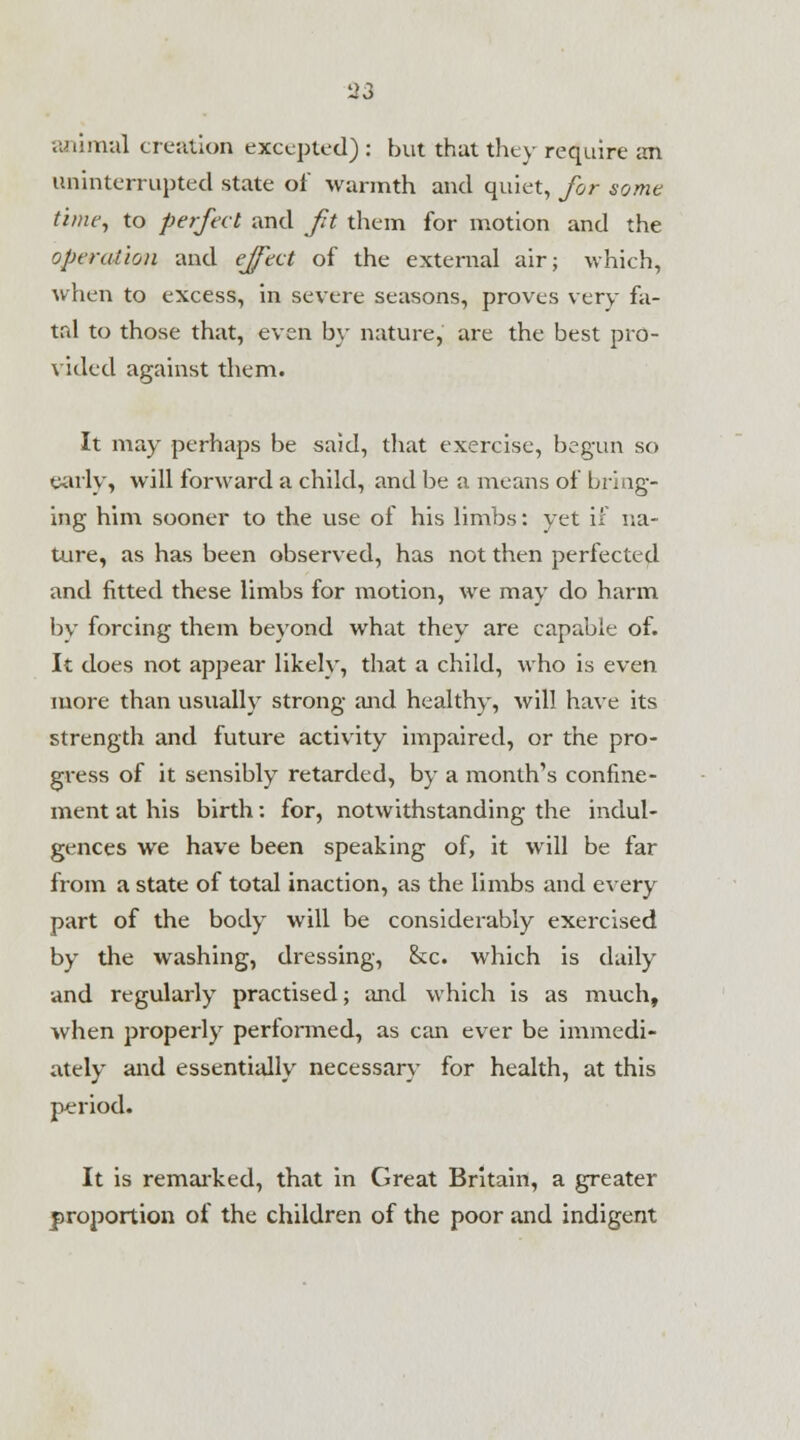 animal creation excepted): but that they require an uninterrupted state of warmth and quiet, for some time, to perfect and fit them for motion and the operation and effect of the external air; which, when to excess, in severe seasons, proves very fa- tal to those that, even by nature, are the best pro- vided against them. It may perhaps be said, that exercise, begun so early, will forward a child, and be a means of bring- ing him sooner to the use of his limbs: yet if na- ture, as has been observed, has not then perfected and fitted these limbs for motion, we may do harm by forcing them beyond what they are capable of. It does not appear likely, that a child, who is even more than usually strong and healthy, will have its strength and future activity impaired, or the pro- gress of it sensibly retarded, by a month's confine- ment at his birth: for, notwithstanding the indul- gences we have been speaking of, it will be far from a state of total inaction, as the limbs and every part of the body will be considerably exercised by the washing, dressing, &c. which is daily and regularly practised; and which is as much, when properly performed, as can ever be immedi- ately and essentially necessary for health, at this period. It is remarked, that in Great Britain, a greater proportion of the children of the poor and indigent