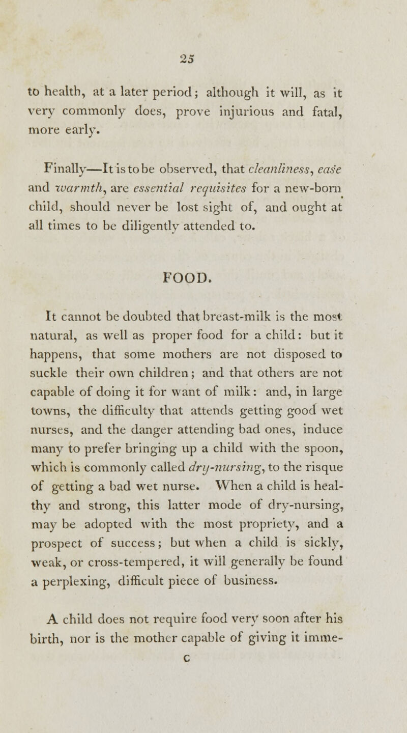 to health, at a later period; although it will, as it very commonly does, prove injurious and fatal, more early. Finally—It is to be observed, that cleanliness, ease and warmth^ are essential requisites for a new-born child, should never be lost sight of, and ought at all times to be diligently attended to. FOOD. It cannot be doubted that breast-milk is the most natural, as well as proper food for a child: but it happens, that some mothers are not disposed to suckle their own children; and that others are not capable of doing it for want of milk: and, in large towns, the difficulty that attends getting good wet nurses, and the danger attending bad ones, induce many to prefer bringing up a child with the spoon, which is commonly called drij-nursi?ig, to the risque of getting a bad wet nurse. When a child is heal- thy and strong, this latter mode of dry-nursing, may be adopted with the most propriety, and a prospect of success; but when a child is sickly, weak, or cross-tempered, it will generally be found a perplexing, difficult piece of business. A child does not require food very soon after his birth, nor is the mother capable of giving it imme- c