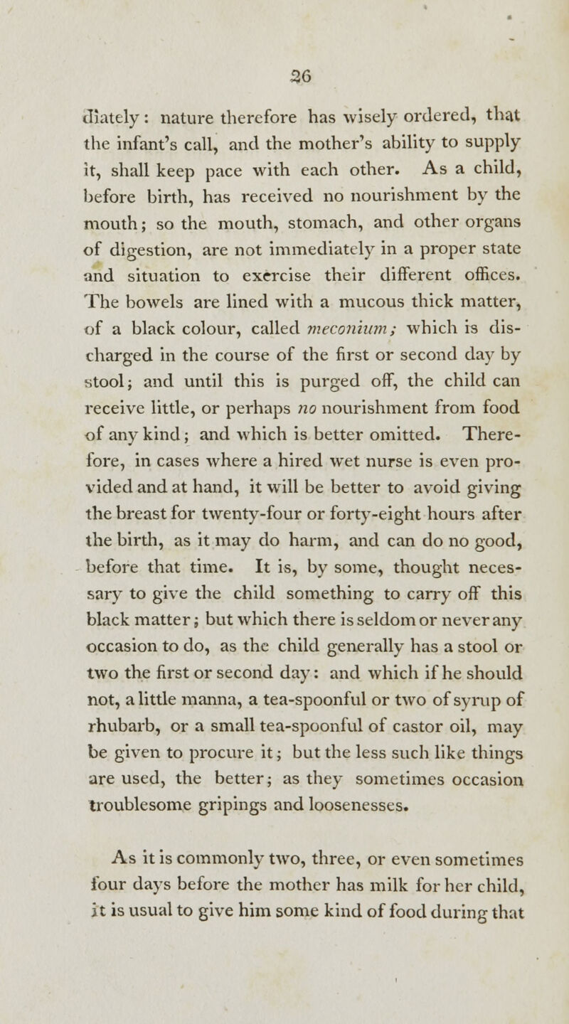 diately: nature therefore has wisely ordered, that the infant's call, and the mother's ability to supply it, shall keep pace with each other. As a child, before birth, has received no nourishment by the mouth; so the mouth, stomach, and other organs of digestion, are not immediately in a proper state and situation to exercise their different offices. The bowels are lined with a mucous thick matter, of a black colour, called meconium; which is dis- charged in the course of the first or second day by stool; and until this is purged off, the child can receive little, or perhaps no nourishment from food of any kind; and which is better omitted. There- fore, in cases where a hired wet nurse is even pro- vided and at hand, it will be better to avoid giving the breast for twenty-four or forty-eight hours after the birth, as it may do harm, and can do no good, before that time. It is, by some, thought neces- sary to give the child something to carry off this black matter j but which there is seldom or never any occasion to do, as the child generally has a stool or two the first or second day: and which if he should not, a little manna, a tea-spoonful or two of syrup of rhubarb, or a small tea-spoonful of castor oil, may be given to procure it; but the less such like things are used, the better; as they sometimes occasion troublesome gripings and loosenesses. As it is commonly two, three, or even sometimes four days before the mother has milk for her child, it is usual to give him some kind of food during that