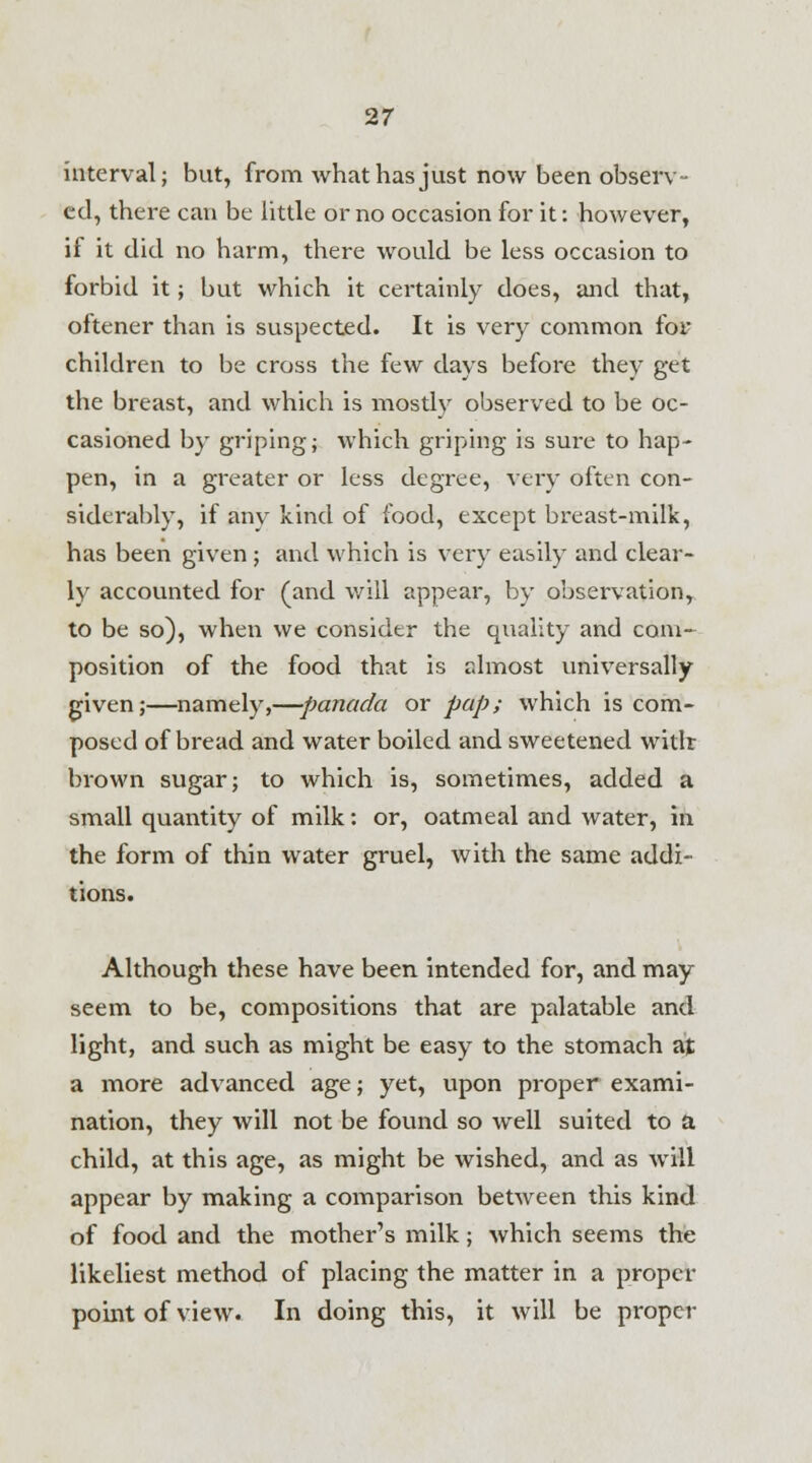 interval; but, from what has just now been observ- ed, there can be little or no occasion for it: however, if it did no harm, there would be less occasion to forbid it; but which it certainly does, and that, oftener than is suspected. It is very common foi children to be cross the few days before they get the breast, and which is mostly observed to be oc- casioned by griping; which griping is sure to hap- pen, in a greater or less degree, very often con- siderably, if any kind of food, except breast-milk, has been given ; and which is very easily and clear- ly accounted for (and will appear, by observation, to be so), when we consider the quality and com- position of the food that is almost universally given;—namely,—panada or pap; which is com- posed of bread and water boiled and sweetened witlr brown sugar; to which is, sometimes, added a small quantity of milk: or, oatmeal and water, in the form of thin water gruel, with the same addi- tions. Although these have been intended for, and may seem to be, compositions that are palatable and light, and such as might be easy to the stomach at a more advanced age; yet, upon proper exami- nation, they will not be found so well suited to a child, at this age, as might be wished, and as will appear by making a comparison between this kind of food and the mother's milk; which seems the likeliest method of placing the matter in a proper point of view. In doing this, it will be proper