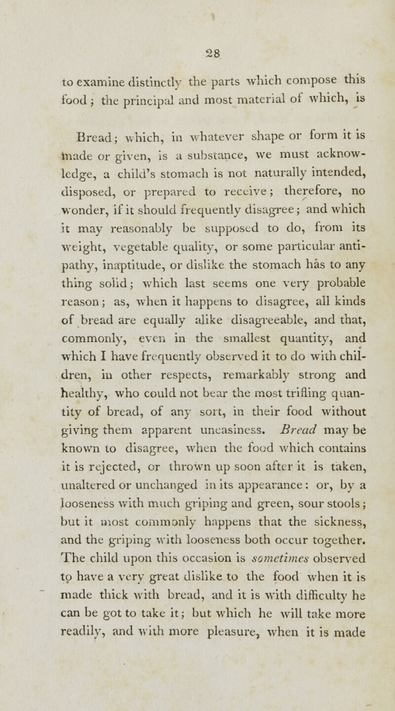to examine distinctly the parts which compose this food ; the principal and most material of which, is Bread; which, in whatever shape or form it is made or given, is a substance, we must acknow- ledge, a child's stomach is not naturally intended, disposed, or prepared to receive; therefore, no wonder, if it should frequently disagree; and which it may reasonably be supposed to do, from its weight, vegetable quality, or some particular anti- pathy, inaptitude, or dislike the stomach has to any thing solid; which last seems one very probable reason; as, when it happens to disagree, all kinds of bread are equally alike disagreeable, and that, commonly, even in the smallest quantity, and which I have frequently observed it to do with chil- dren, in other respects, remarkably strong and healthy, who could not bear the most trifling quan- tity of bread, of any sort, in their food without giving them apparent uneasiness. Bread may be known to disagree, when the food which contains it is rejected, or thrown up soon after it is taken, unaltered or unchanged in its appearance: or, by a looseness with much griping and green, sour stools; but it most commonly happens that the sickness, and the griping with looseness both occur together. The child upon this occasion is sometimes observed to have a very great dislike to the food when it is made thick with bread, and it is with difficulty he can be got to take it; but which he will take more readily, and with more pleasure, when it is made