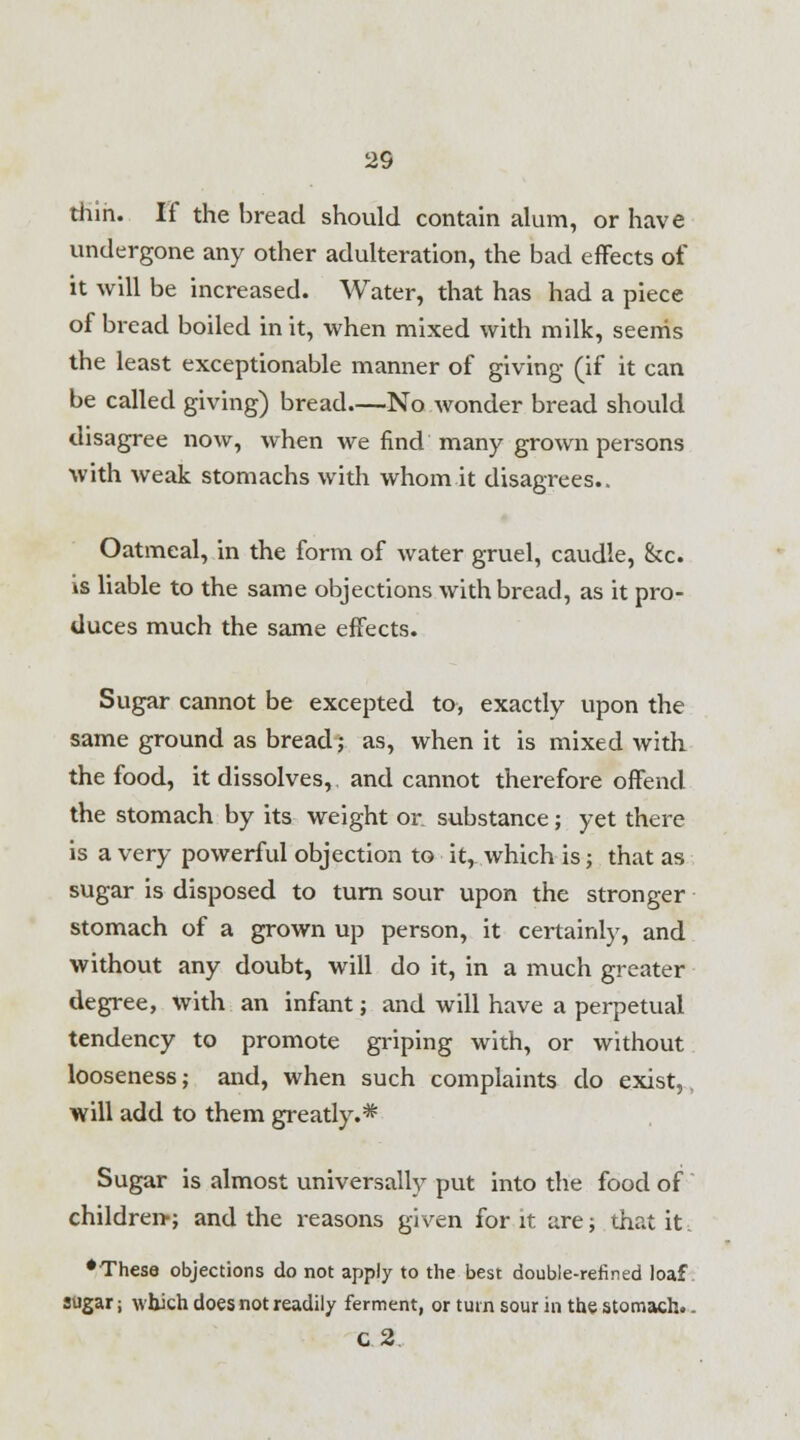 thin. If the bread should contain alum, or have undergone any other adulteration, the bad effects of it will be increased. Water, that has had a piece of bread boiled in it, when mixed with milk, seems the least exceptionable manner of giving (if it can be called giving) bread—No wonder bread should disagree now, when we find many grown persons with weak stomachs with whom it disagrees.. Oatmeal, in the form of water gruel, caudle, &c. is liable to the same objections with bread, as it pro- duces much the same effects. Sugar cannot be excepted to, exactly upon the same ground as bread; as, when it is mixed with the food, it dissolves, and cannot therefore offend the stomach by its weight or substance; yet there is a very powerful objection to it, which is; that as sugar is disposed to turn sour upon the stronger stomach of a grown up person, it certainly, and without any doubt, will do it, in a much greater degree, with an infant ; and will have a perpetual tendency to promote griping with, or without looseness; and, when such complaints do exist,. will add to them greatly.* Sugar is almost universally put into the food of children-; and the reasons given for it are; that it. •These objections do not apply to the best double-refined loaf sugar j which does not readily ferment, or turn sour in the stomach.. C.2.