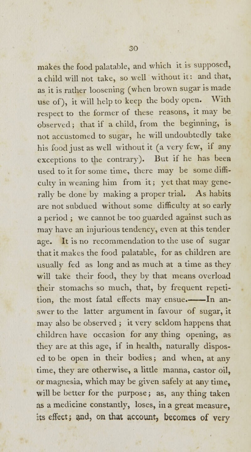 makes the food palatable, and which it is supposed, a child will not take, so well without it: and that, as it is rather loosening (when brown sugar is made use of), it will help to keep the body open. With respect to the former of these reasons, it may be observed; that if a child, from the beginning, is not accustomed to sugar, he will undoubtedly take his food just as well without it (a very few, if any exceptions to the contrary). But if he has been used to it for some time, there may be some diffi- culty in weaning him from it; yet that may gene- rally be done by making a proper trial. As habits are not subdued without some difficulty at so early a period ; we cannot be too guarded against such as may have an injurious tendency, even at this tender age. It is no recommendation to the use of sugar that it makes the food palatable, for as children are usually fed as long and as much at a time as they will take their food, they by that means overload their stomachs so much, that, by frequent repeti- tion, the most fatal effects may ensue. In an- swer to the latter argument in favour of sugar, it may also be observed ; it very seldom happens that children have occasion for any thing opening, as they are at this age, if in health, naturally dispos- ed to be open in their bodies; and when, at any time, they are otherwise, a little manna, castor oil, or magnesia, which may be given safely at any time, will be better for the purpose; as, any thing taken as a medicine constantly, loses, in a great measure, its effect; ajid, on that account, becomes of very