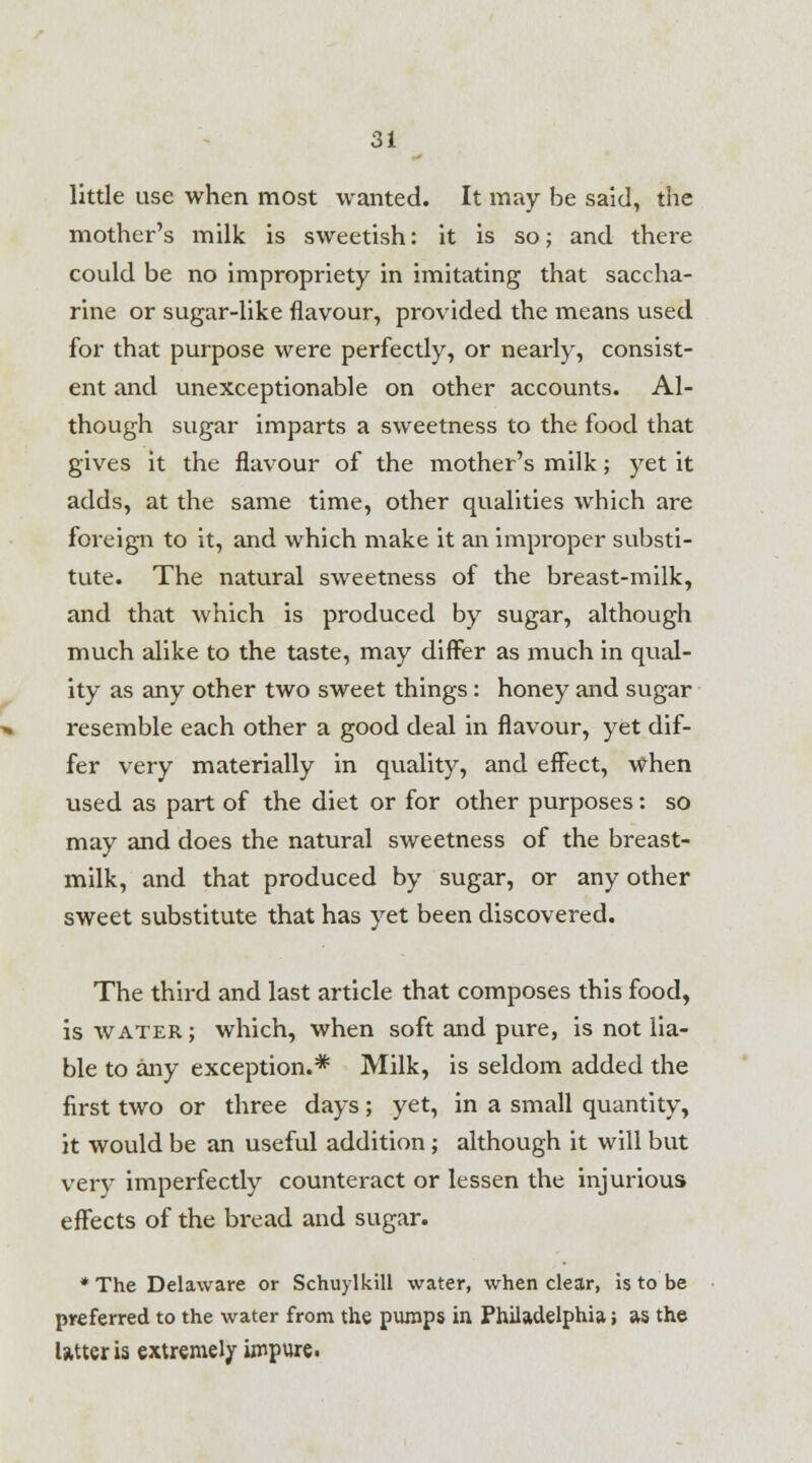 little use when most wanted. It may be said, the mother's milk is sweetish: it is so; and there could be no impropriety in imitating that saccha- rine or sugar-like flavour, provided the means used for that purpose were perfectly, or nearly, consist- ent and unexceptionable on other accounts. Al- though sugar imparts a sweetness to the food that gives it the flavour of the mother's milk; yet it adds, at the same time, other qualities which are foreign to it, and which make it an improper substi- tute. The natural sweetness of the breast-milk, and that which is produced by sugar, although much alike to the taste, may differ as much in qual- ity as any other two sweet things : honey and sugar resemble each other a good deal in flavour, yet dif- fer very materially in quality, and effect, when used as part of the diet or for other purposes: so may and does the natural sweetness of the breast- milk, and that produced by sugar, or any other sweet substitute that has yet been discovered. The third and last article that composes this food, is water ; which, when soft and pure, is not lia- ble to any exception.* Milk, is seldom added the first two or three days; yet, in a small quantity, it would be an useful addition ; although it will but very imperfectly counteract or lessen the injurious effects of the bread and sugar. * The Delaware or Schuylkill water, when clear, is to be preferred to the water from the pumps in Philadelphia; as the Utter is extremely impure.