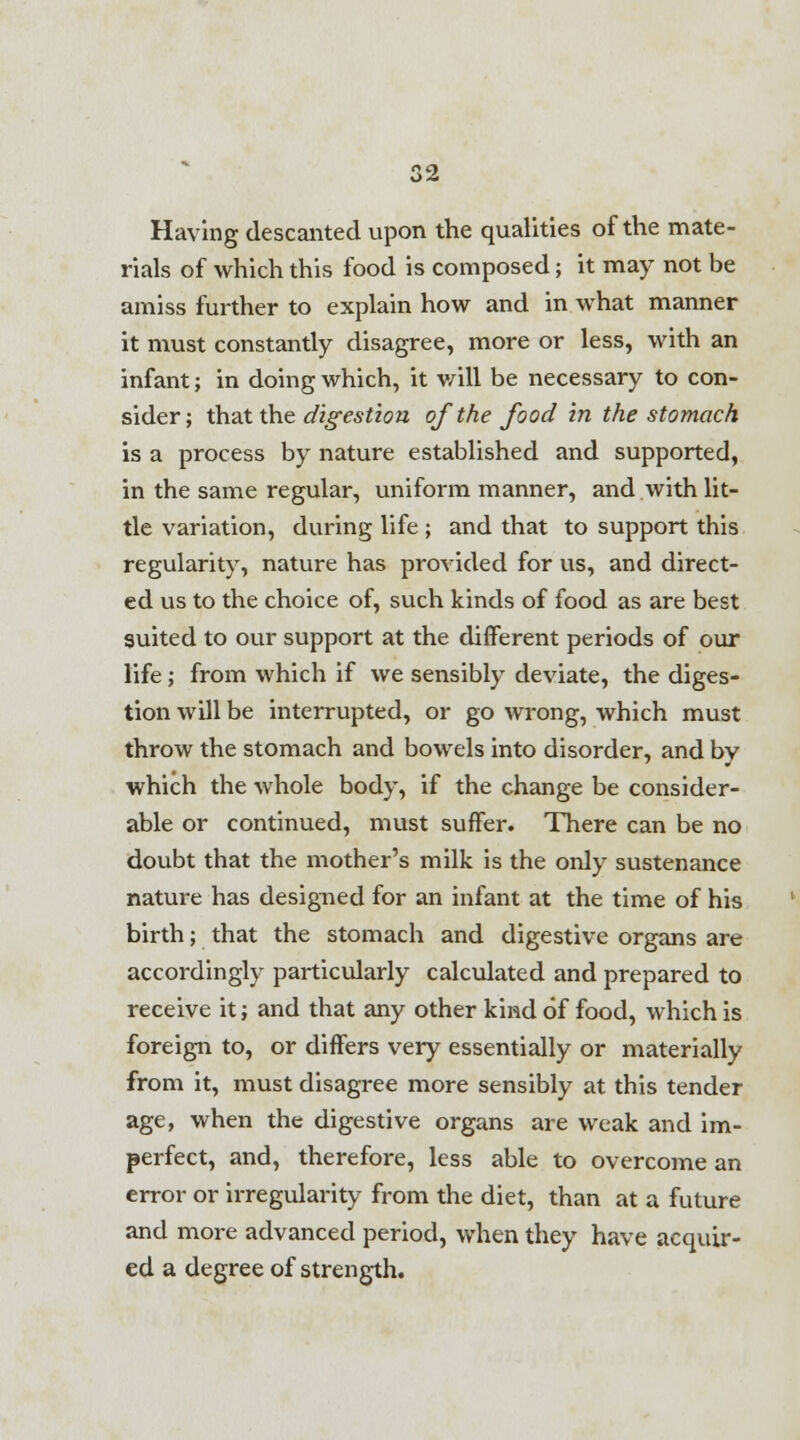 Having descanted upon the qualities of the mate- rials of which this food is composed; it may not be amiss further to explain how and in what manner it must constantly disagree, more or less, with an infant; in doing which, it will be necessary to con- sider; that the digestion of the food in the stomach is a process by nature established and supported, in the same regular, uniform manner, and with lit- tle variation, during life ; and that to support this regularity, nature has provided for us, and direct- ed us to the choice of, such kinds of food as are best suited to our support at the different periods of our life; from which if we sensibly deviate, the diges- tion will be interrupted, or go wrong, which must throw the stomach and bowels into disorder, and by which the whole body, if the change be consider- able or continued, must suffer. There can be no doubt that the mother's milk is the only sustenance nature has designed for an infant at the time of his birth; that the stomach and digestive organs are accordingly particularly calculated and prepared to receive it; and that any other kind of food, which is foreign to, or differs very essentially or materially from it, must disagree more sensibly at this tender age, when the digestive organs are weak and im- perfect, and, therefore, less able to overcome an error or irregularity from the diet, than at a future and more advanced period, when they have acquir- ed a degree of strength.
