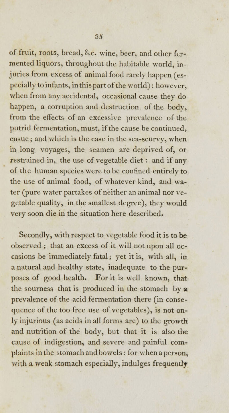 of fruit, roots, bread, &c. wine, beer, and other fer- mented liquors, throughout the habitable world, in- juries from excess of animal food rarely happen (es- pecially to infants, in this part of the world) : however, when from any accidental, occasional cause they do happen, a corruption and destruction of the body, from the effects of an excessive prevalence of the putrid fermentation, must, if the cause be continued, ensue; and which is the case in the sea-scurvy, when in long voyages, the seamen are deprived of, or restrained in, the use of vegetable diet: and if any of the human species were to be confined entirely to the use of animal food, of whatever kind, and wa- ter (pure water partakes of neither an animal nor ve- getable quality, in the smallest degree), they would very soon die in the situation here described. Secondly, with respect to vegetable food it is to be observed ; that an excess of it will not upon all oc- casions be immediately fatal; yet it is, with all, in a natural and healthy state, inadequate to the pur- poses of good health. For it is well known, that the sourness that is produced in the stomach by a prevalence of the acid fermentation there (in conse- quence of the too free use of vegetables), is not on- ly injurious (as acids in all forms are) to the growth and nutrition of the body, but that it is also the cause of indigestion, and severe and painful com- plaints in the stomach and bowels: for when a person, with a weak stomach especially, indulges frequendy