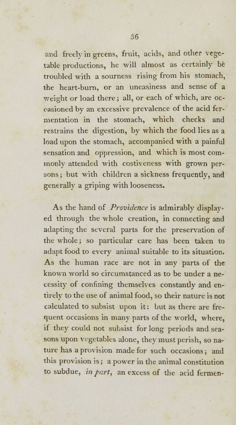 and freely in greens, fruit, acids, and other vege- table productions, he will almost as certainly be troubled with a sourness rising from his stomach, the heart-burn, or an uneasiness and sense of a weight or load there; all, or each of which, are oc- casioned by an excessive prevalence of the acid fer- mentation in the stomach, which checks and restrains the digestion, by which the food lies as a load upon the stomach, accompanied with a painful sensation and oppression, and which is most com- monly attended with costiveness with grown per- sons ; but with children a sickness frequently, and generally a griping with looseness. As the hand of Providence is admirably display- ed through the whole creation, in connecting and adapting the several parts for the preservation of the whole; so particular care has been taken to adapt food to every animal suitable to its situation. As the human race are not in any parts of the known world so circumstanced as to be under a ne- cessity of confining themselves constantly and en- tirely to the use of animal food, so their nature is not calculated to subsist upon it: but as there are fre- quent occasions in many parts of the world, where, if they could not subsist for long periods and sea- sons upon vegetables alone, they must perish, so na- ture has a provision made for such occasions; and this provision is; a power in the animal constitution to subdue, in part, an excess of the acid fermen-