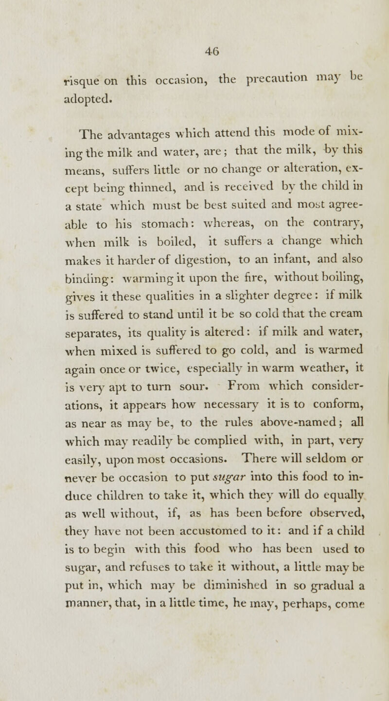 risque on this occasion, the precaution may be adopted. The advantages which attend this mode of mix- ing the milk and water, are; that the milk, by this means, suffers little or no change or alteration, ex- cept being thinned, and is received by the child in a state which must be best suited and most agree- able to his stomach: whereas, on the contrary, when milk is boiled, it suffers a change which makes it harder of digestion, to an infant, and also binding: warming it upon the fire, without boiling, gives it these qualities in a slighter degree : if milk is suffered to stand until it be so cold that the cream separates, its quality is altered: if milk and water, when mixed is suffered to go cold, and is warmed again once or twice, especially in warm weather, it is very apt to turn sour. From which consider- ations, it appears how necessary it is to conform, as near as may be, to the rules above-named; all which may readily be complied with, in part, very easily, upon most occasions. There will seldom or never be occasion to put sugar into this food to in- duce children to take it, which they will do equally as well without, if, as has been before observed, they have not been accustomed to it: and if a child is to begin with this food who has been used to sugar, and refuses to take it without, a little may be put in, which may be diminished in so gradual a manner, that, in a little time, he may, perhaps, come