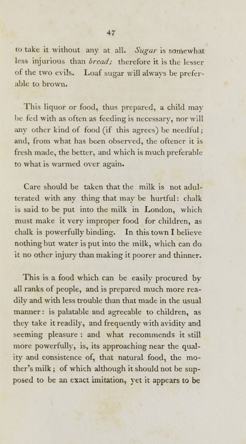 to take it without any at all. Sugar is somewhat less injurious than bread; therefore it is the lesser of the two evils. Loaf sugar will always be prefer- able to brown. This liquor or food, thus prepared, a child may be fed with as often as feeding is necessary, nor will any other kind of food (if this agrees) be needful; and, from what has been observed, the oftener it is fresh made, the better, and which is much preferable to what is warmed over again. Care should be taken that the milk is not adul- terated with any thing that may be hurtful: chalk is said to be put into the milk in London, which must make it very improper food for children, as chalk is powerfully binding. In this town I believe nothing but water is put into the milk, which can do it no other injury than making it poorer and thinner. This is a food which can be easily procured by all ranks of people, and is prepared much more rea- dily and with less trouble than that made in the usual manner: is palatable and agreeable to children, as they take it readily, and frequendy with avidity and seeming pleasure : and Avhat recommends it still more powerfully, is, its approaching near the qual- ity and consistence of, that natural food, the mo- ther's milk; of which although it should not be sup- posed to be an exact imitation, yet it appears to be