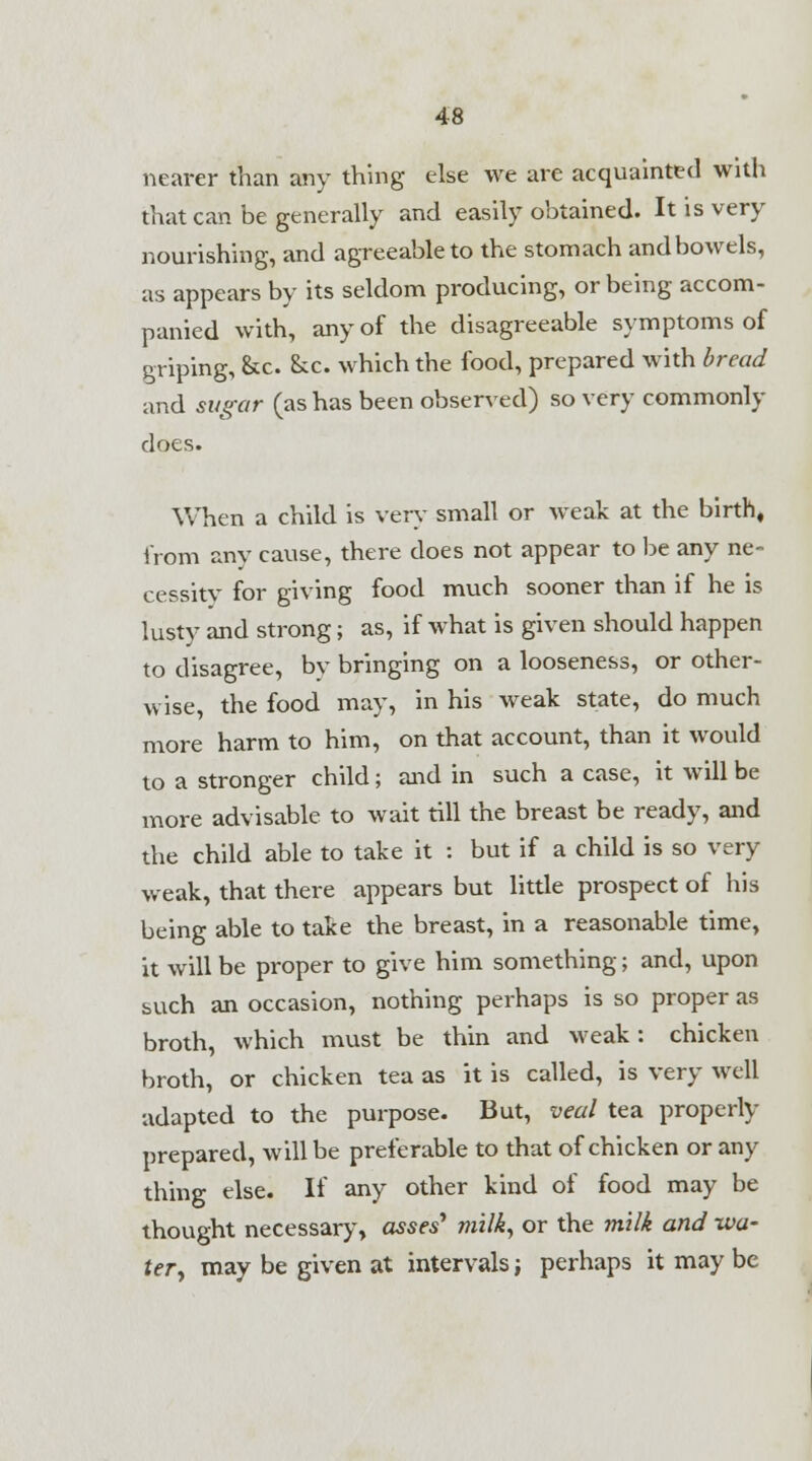 nearer than any thing else we are acquainted with that can be generally and easily obtained. It is very nourishing, and agreeable to the stomach and bowels, as appears by its seldom producing, or being accom- panied with, any of the disagreeable symptoms of griping, &c. &c. which the food, prepared with bread and sugar (as has been observed) so very commonly does. When a child is very small or weak at the birth, from any cause, there does not appear to be any ne- cessity* for giving food much sooner than if he is lusty and strong; as, if what is given should happen to disagree, bv bringing on a looseness, or other- wise, the food may, in his weak state, do much more harm to him, on that account, than it would to a stronger child; and in such a case, it will be more advisable to wait till the breast be ready, and the child able to take it : but if a child is so very weak, that there appears but little prospect of his being able to take the breast, in a reasonable time, it will be proper to give him something; and, upon such an occasion, nothing perhaps is so proper as broth, which must be thin and weak: chicken broth, or chicken tea as it is called, is very well adapted to the purpose. But, veal tea property prepared, will be preferable to that of chicken or any thing else. If any other kind of food may be thought necessary, asses' milk, or the milk and wa- ter, may be given at intervals; perhaps it may be