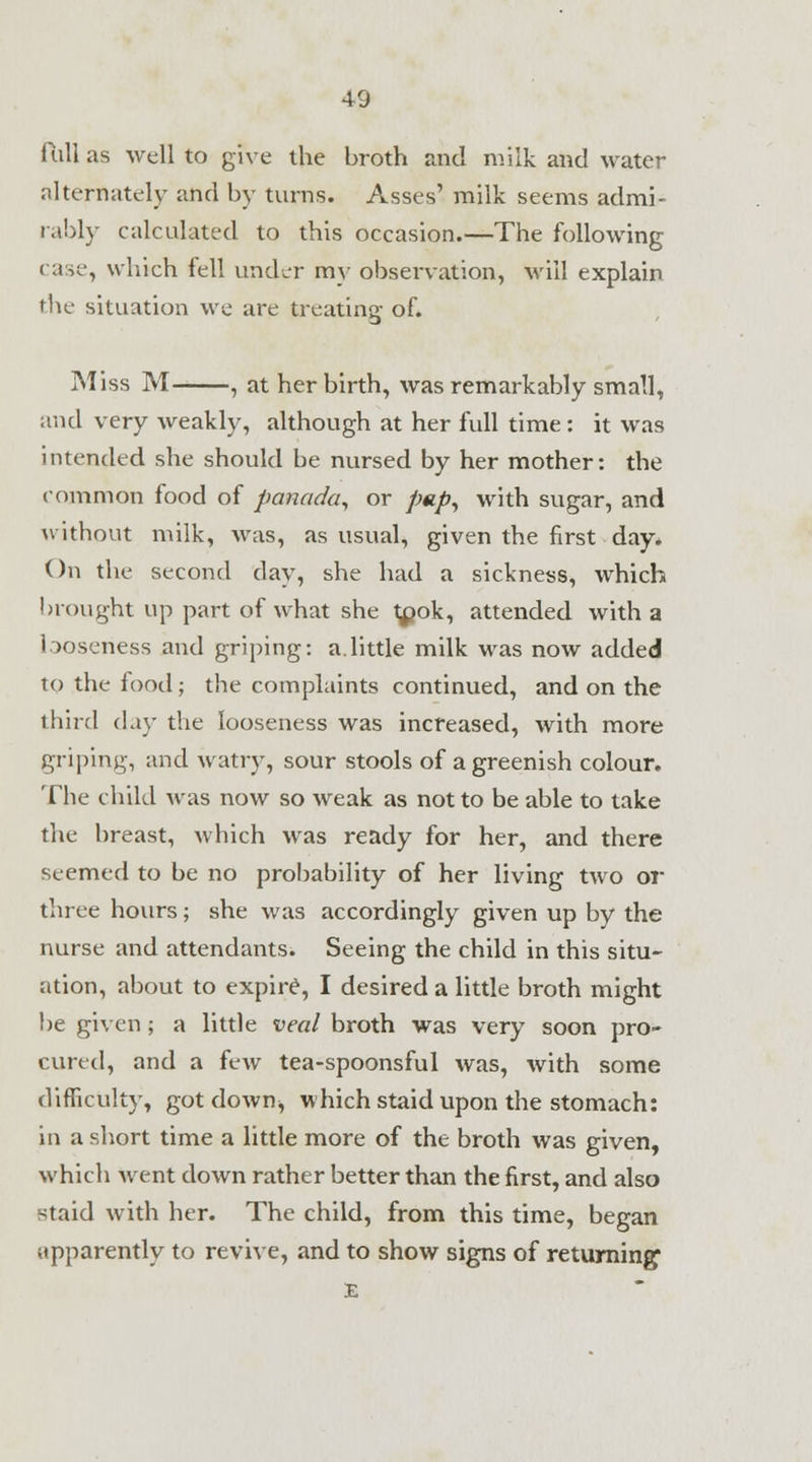 full as well to give the broth and milk and water alternately and by turns. Asses' milk seems admi- rably calculated to this occasion.—The following case, which fell under my observation, will explain the situation we are treating of. Miss M , at her birth, was remarkably small, and very weakly, although at her full time: it was intended she should be nursed by her mother: the common food of panada, or pap, with sugar, and without milk, was, as usual, given the first day. On the second day, she had a sickness, which brought up part of wdiat she l^jok, attended with a looseness and griping: a.little milk was now added to the food; the complaints continued, and on the third <\\y the looseness was increased, with more griping, and watry, sour stools of a greenish colour. The child wras now so weak as not to be able to take the breast, which was ready for her, and there seemed to be no probability of her living two or three hours; she was accordingly given up by the nurse and attendants. Seeing the child in this situ- ation, about to expire, I desired a little broth might be given ; a little veal broth was very soon pro- cured, and a few tea-spoonsful was, with some difficulty, got down, which staid upon the stomach: in a short time a little more of the broth was given, which went clown rather better than the first, and also staid with her. The child, from this time, began apparently to revive, and to show signs of returning E