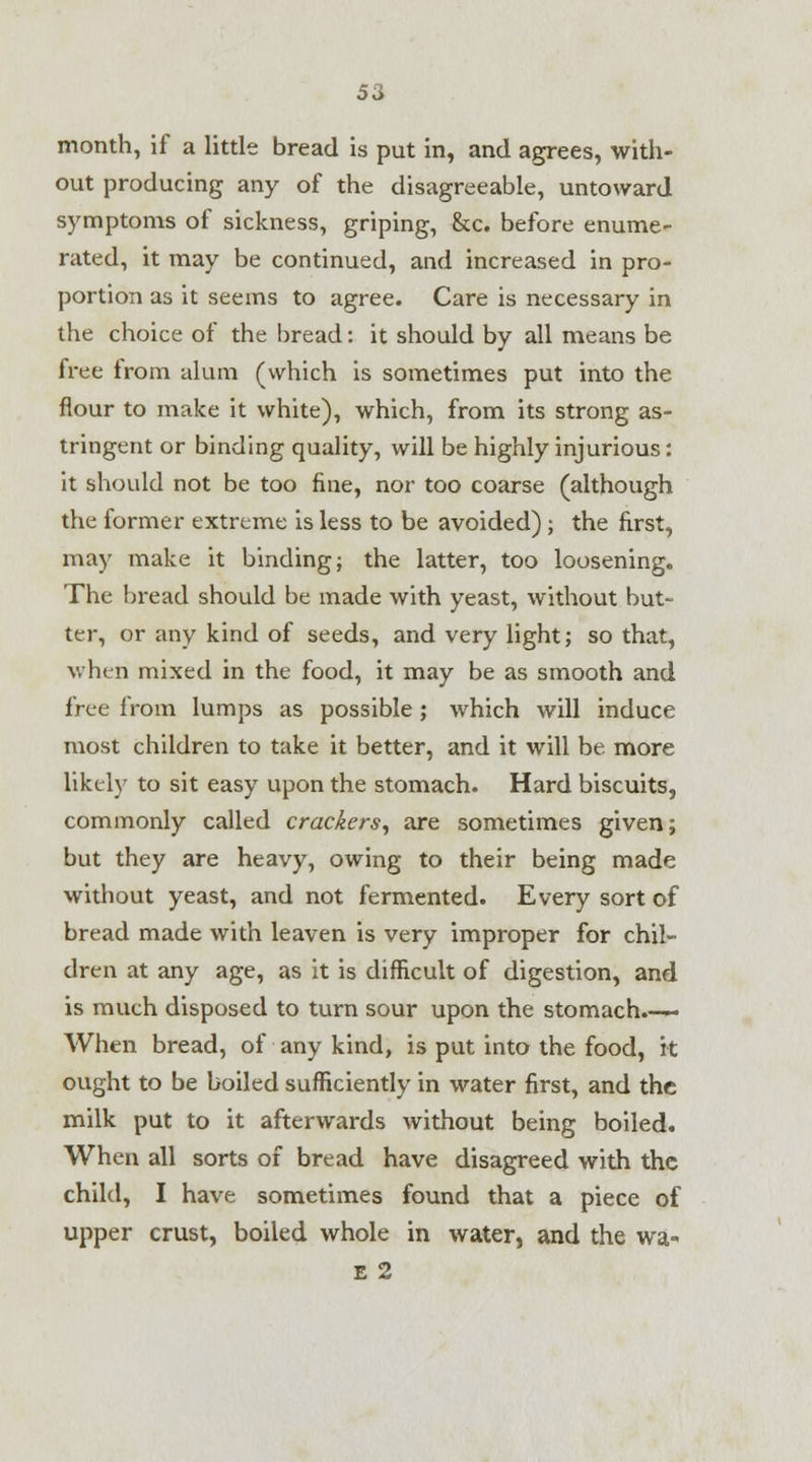 month, if a little bread is put in, and agrees, with- out producing any of the disagreeable, untoward symptoms of sickness, griping, &c. before enume- rated, it may be continued, and increased in pro- portion as it seems to agree. Care is necessary in the choice of the bread: it should by all means be free from alum (which is sometimes put into the flour to make it white), which, from its strong as- tringent or binding quality, will be highly injurious: it should not be too fine, nor too coarse (although the former extreme is less to be avoided) ; the first, may make it binding; the latter, too loosening. The bread should be made with yeast, without but- ter, or any kind of seeds, and very light; so that, when mixed in the food, it may be as smooth and free from lumps as possible ; which will induce most children to take it better, and it will be more likely to sit easy upon the stomach. Hard biscuits, commonly called crackers, are sometimes given; but they are heavy, owing to their being made without yeast, and not fermented. Every sort of bread made with leaven is very improper for chil- dren at any age, as it is difficult of digestion, and is much disposed to turn sour upon the stomach.-— When bread, of any kind, is put into the food, it ought to be boiled sufficiently in water first, and the milk put to it afterwards without being boiled. When all sorts of bread have disagreed with the child, I have sometimes found that a piece of upper crust, boiled whole in water, and the wa« E 2