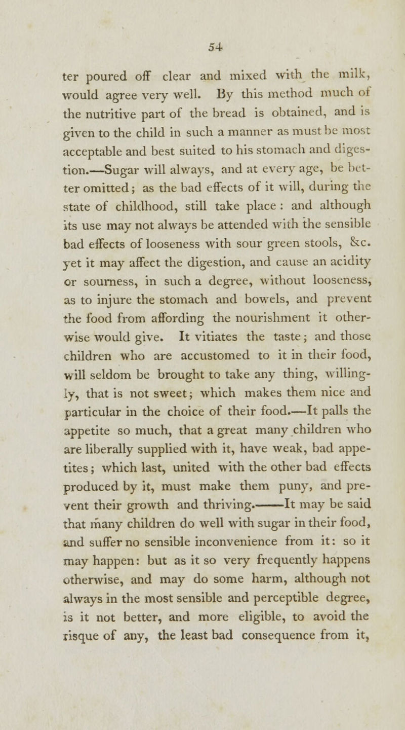 ter poured off clear and mixed with the milk, would agree very well. By this method much of the nutritive part of the bread is obtained, and is given to the child in such a manner as must be most acceptable and best suited to his stomach and diges- tion.—Sugar will always, and at every age, be bet- ter omitted; as the bad effects of it will, during the state of childhood, still take place : and although its use may not always be attended with the sensible bad effects of looseness with sour green stools, &c. yet it may affect the digestion, and cause an acidity or sourness, in such a degree, without looseness, as to injure the stomach and bowels, and prevent the food from affording the nourishment it other- wise would give. It vitiates the taste; and those children who are accustomed to it in their food, will seldom be brought to take any thing, willing- ly, that is not sweet; which makes them nice and particular in the choice of their food.—It palls the appetite so much, that a great many children who are liberally supplied with it, have weak, bad appe- tites ; which last, united with the other bad effects produced by it, must make them puny, and pre- vent their growth and thriving. It may be said that many children do well with sugar in their food, and suffer no sensible inconvenience from it: so it may happen: but as it so very frequently happens otherwise, and may do some harm, although not always in the most sensible and perceptible degree, is it not better, and more eligible, to avoid the risque of any, the least bad consequence from it,