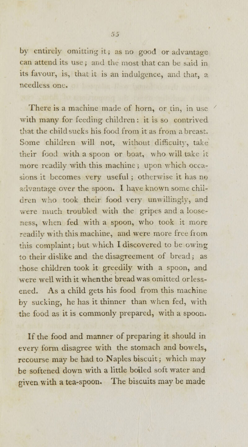 by entirely omitting it; as no good or advantage can attend its use; and the most that can be said in its favour, is, that it is an indulgence, and that, a needless one. There is a machine made of horn, or tin, in use with many for feeding children: it is so contrived that the child sucks his food from it as from a breast. Some children will not, without difficult}', take their food with a spoon or boat, who will take it more readily with this machine ; upon which occa- sions it becomes very useful; otherwise it has no advantage over the spoon. I have known some chil- who took their food very unwillingly, and were much troubled with the gripes and a loose- ness, when fed with a spoon, who took it more readilv with this machine, and were more free fiom this complaint; but which I discovered to be owing to their dislike and the disagreement of bread; as those children took it greedily with a spoon, and were well with it whenthe bread was omitted or less- ened. As a child gets his food from this machine by sucking, he has it thinner than when fed, with the food as it is commonly prepared, with a spoon. If the food and manner of preparing it should in every form disagree with the stomach and bowels, recourse may be had to Naples biscuit; which may be softened down with a little boiled soft water and given with a tea-spoon. The biscuits may be made