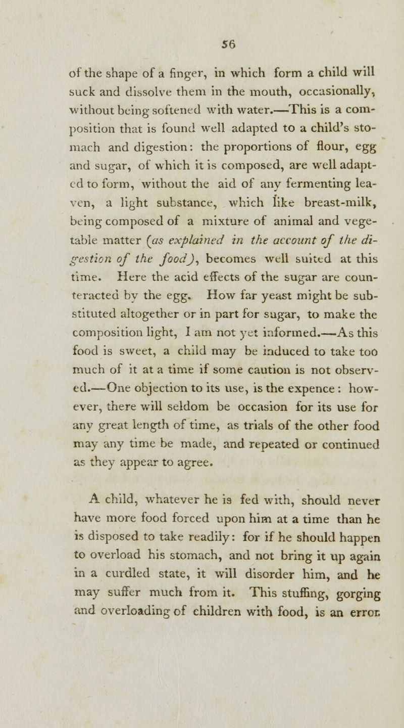 of the shape of a finger, in which form a child will suck and dissolve them in the mouth, occasionally, without being softened with water.—This is a com- position that is found well adapted to a child's sto- mach and digestion: the proportions of flour, egg and sugar, of which it is composed, are well adapt- ed to form, without the aid of any fermenting lea- ven, a light substance, which like breast-milk, being composed of a mixture of animal and vege- table matter (as explained in the account of the di- gestion of the foodj, becomes well suited at this time. Here the acid effects of the sugar are coun- teracted by the egg. How far yeast might be sub- stituted altogether or in part for sugar, to make the composition light, I am not yet informed.—As this food is sweet, a child may be induced to take too much of it at a time if some caution is not observ- ed.—One objection to its use, is the expence : how- ever, there will seldom be occasion for its use for any great length of time, as trials of the other food may any time be made, and repeated or continued as they appear to agree. A child, whatever he is fed with, should never have more food forced upon him at a time than he is disposed to take readily: for if he should happen to overload his stomach, and not bring it up again in a curdled state, it will disorder him, and he may suffer much from it. This stuffing, gorging and overloading of children with food, is an error.