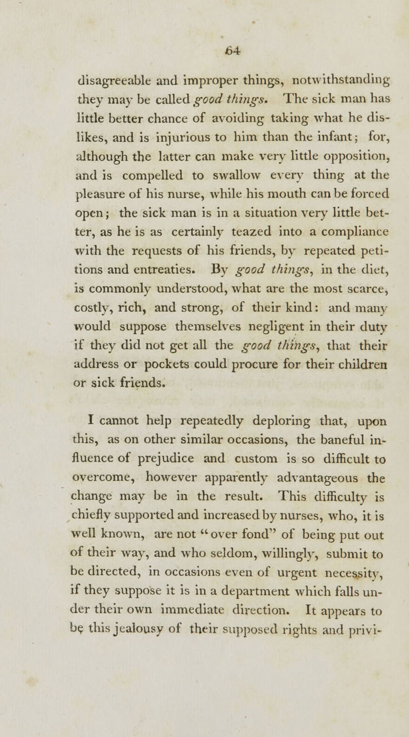 disagreeable and improper things, notwithstanding they may be called good things. The sick man has little better chance of avoiding taking what he dis- likes, and is injurious to him than the infant; for, although the latter can make very little opposition, and is compelled to swallow every thing at the pleasure of his nurse, while his mouth can be forced open; the sick man is in a situation very little bet- ter, as he is as certainly teazed into a compliance with the requests of his friends, by repeated peti- tions and entreaties. By good things, in the diet, is commonly understood, what are the most scarce, costly, rich, and strong, of their kind: and many would suppose themselves negligent in their duty if they did not get all the good things, that their address or pockets could procure for their children or sick friends. I cannot help repeatedly deploring that, upon this, as on other similar occasions, the baneful in- fluence of prejudice and custom is so difficult to overcome, however apparently advantageous the change may be in the result. This difficulty is chiefly supported and increased by nurses, who, it is well known, are not  over fond of being put out of their way, and who seldom, willingly, submit to be directed, in occasions even of urgent necessity, if they suppose it is in a department which falls un- der their own immediate direction. It appears to be this jealousy of their supposed rights and privi-