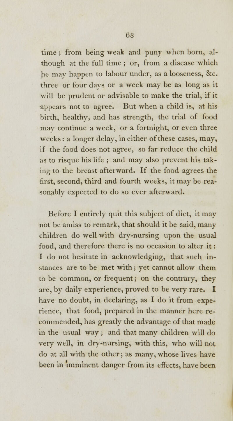 OS time ; from being weak and puny when born, al- though at the full time ; or, from a disease which he may happen to labour under, as a looseness, &c. three or four days or a week may be as long as it will be prudent or advisable to make the trial, if it appears not to agree. But when a child is, at his birth, healthy, and has strength, the trial of food may continue a week, or a fortnight, or even three weeks : a longer delay, in either of these cases, may, if the food does not agree, so far reduce the child as to risque his life ; and may also prevent his tak- ing to the breast afterward. If the food agrees the first, second, third and fourth weeks, it may be rea- sonably expected to do so ever afterward. Before I entirely quit this subject of diet, it may not be amiss to remark, that should it be said, many children do well with dry-nursing upon the usual food, and therefore there is no occasion to alter it: I do not hesitate in acknowledging, that such in- stances are to be met with; yet cannot allow them to be common, or frequent; on the contrary, they are, by daily experience, proved to be very rare. I have no doubt, in declaring, as I do it from expe- rience, that food, prepared in the manner here re- commended, has greatly the advantage of that made in the usual way ; and that many children will do very well, in dry-nursing, with this, who will not do at all with the other; as many, whose lives have been in imminent danger from its effects, have been