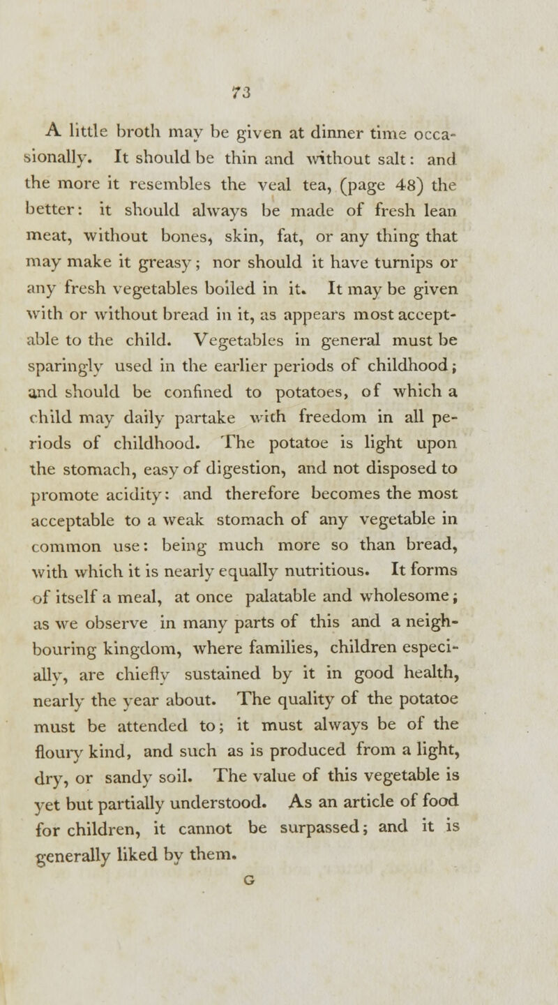 A little broth may be given at dinner time occa- sionally. It should be thin and without salt: and the more it resembles the veal tea, (page 48) the better: it should always be made of fresh lean meat, without bones, skin, fat, or any thing that may make it greasy; nor should it have turnips or any fresh vegetables boiled in it. It may be given with or without bread in it, as appears most accept- able to the child. Vegetables in general must be sparingly used in the earlier periods of childhood; and should be confined to potatoes, of which a child may daily partake with freedom in all pe- riods of childhood. The potatoe is light upon the stomach, easy of digestion, and not disposed to promote acidity: and therefore becomes the most acceptable to a weak stomach of any vegetable in common use: being much more so than bread, with which it is nearly equally nutritious. It forms of itself a meal, at once palatable and wholesome; as we observe in many parts of this and a neigh- bouring kingdom, where families, children especi- ally, are chiefly sustained by it in good health, nearly the year about. The quality of the potatoe must be attended to; it must always be of the floury kind, and such as is produced from a light, dry, or sandy soil. The value of this vegetable is yet but partially understood. As an article of food for children, it cannot be surpassed; and it is generally liked by them.