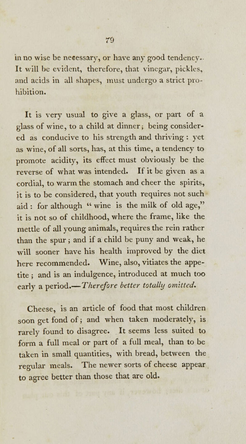 in no wise be necessary, or have any good tendency- It will be evident, therefore, that vinegar, pickles, and acids in all shapes, must undergo a strict pro- hibition. It is very usual to give a glass, or part of a glass of wine, to a child at dinner; being consider- ed as conducive to his strength and thriving : yet as wine, of all sorts, has, at this time, a tendency to promote acidity, its effect must obviously be the reverse of what was intended. If it be given as a cordial, to warm the stomach and cheer the spirits, it is to be considered, that youth requires not such aid : for although  wine is the milk of old age, it is not so of childhood, where the frame, like the mettle of all young animals, requires the rein rather than the spur ; and if a child be puny and weak, he will sooner have his health improved by the diet here recommended. Wine, also, vitiates the appe- tite ; and is an indulgence, introduced at much too early a period.—Therefore better totally omitted. Cheese, is an article of food that most children soon get fond of; and when taken moderately, is rarely found to disagree. It seems less suited to form a full meal or part of a full meal, than to be taken in small quantities, with bread, between the regular meals. The newer sorts of cheese appear to agree better than those that are old.