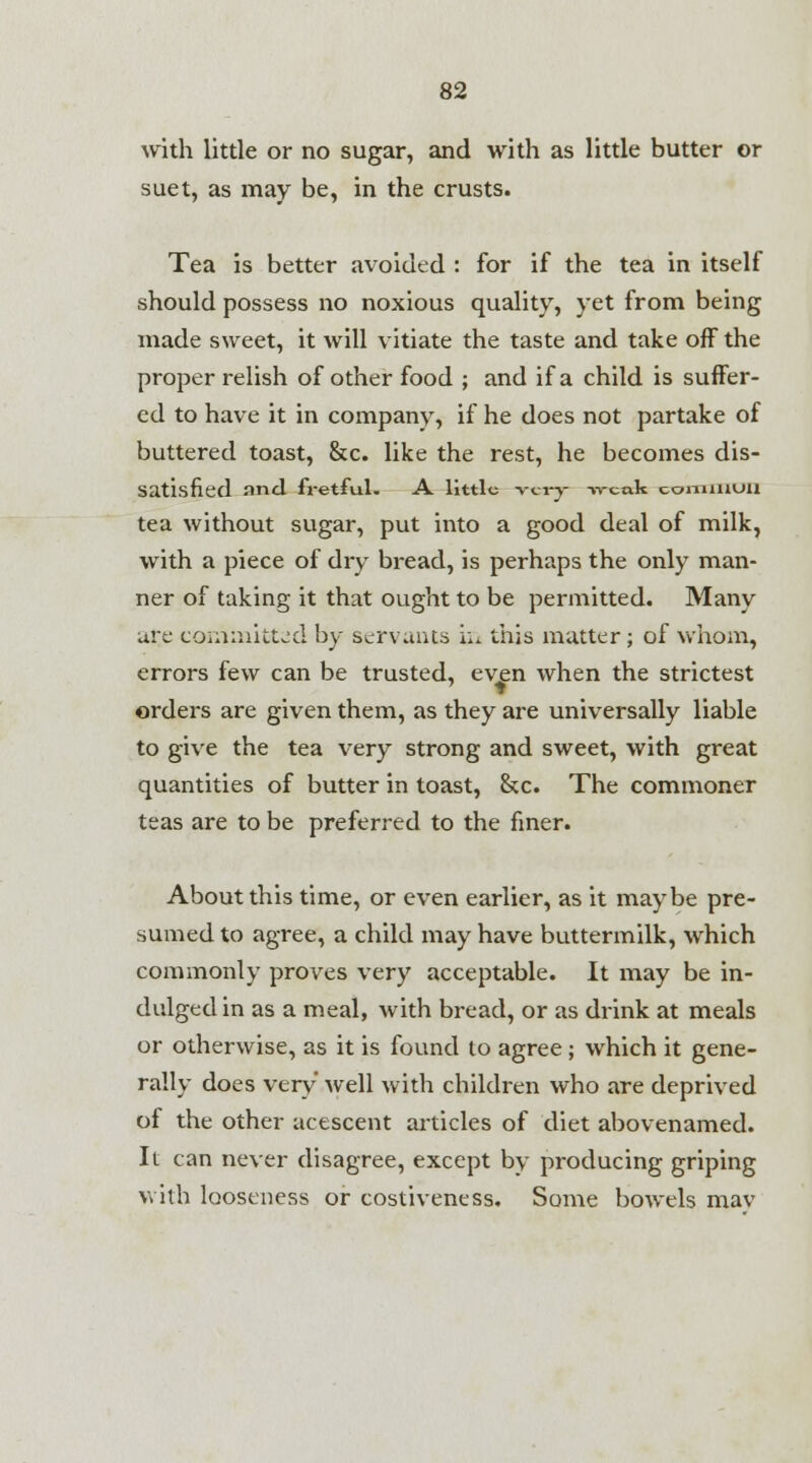 with little or no sugar, and with as little butter or suet, as may be, in the crusts. Tea is better avoided : for if the tea in itself should possess no noxious quality, yet from being made sweet, it will vitiate the taste and take off the proper relish of other food ; and if a child is suffer- ed to have it in company, if he does not partake of buttered toast, &c. like the rest, he becomes dis- satisfied nnd fretful. A little very- weak common tea without sugar, put into a good deal of milk, with a piece of dry bread, is perhaps the only man- ner of taking it that ought to be permitted. Many are committed by servants i:.. this matter; of whom, errors few can be trusted, even when the strictest orders are given them, as they are universally liable to give the tea very strong and sweet, with great quantities of butter in toast, &c. The commoner teas are to be preferred to the finer. About this time, or even earlier, as it maybe pre- sumed to agree, a child may have buttermilk, which commonly proves very acceptable. It may be in- dulged in as a meal, with bread, or as drink at meals or otherwise, as it is found to agree; which it gene- rally does very well with children who are deprived of the other acescent articles of diet abovenamed. It can never disagree, except by producing griping with looseness or costiveness. Some bowels mav