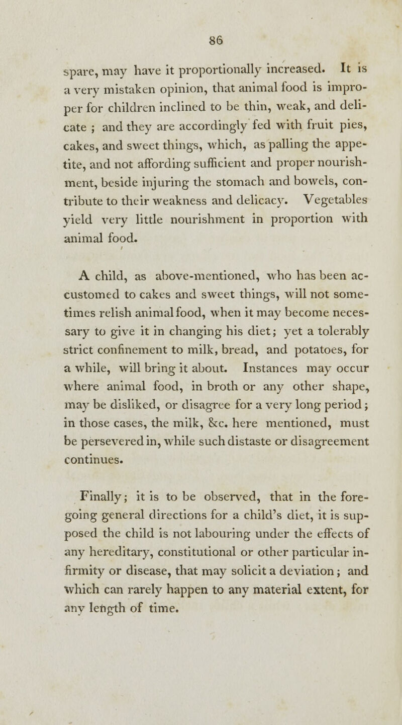 spare, may have it proportionally increased. It is a very mistaken opinion, that animal food is impro- per for children inclined to be thin, weak, and deli- cate ; and they are accordingly fed with fruit pies, cakes, and sweet things, which, as palling the appe- tite, and not affording sufficient and proper nourish- ment, beside injuring the stomach and bowels, con- tribute to their weakness and delicacy. Vegetables yield very little nourishment in proportion with animal food. A child, as above-mentioned, who has been ac- customed to cakes and sweet things, will not some- times relish animal food, when it may become neces- sary to give it in changing his diet; yet a tolerably strict confinement to milk, bread, and potatoes, for a while, will bring it about. Instances may occur where animal food, in broth or any other shape, may be disliked, or disagree for a very long period; in those cases, the milk, &c. here mentioned, must be persevered in, while such distaste or disagreement continues. Finally; it is to be observed, that in the fore- going general directions for a child's diet, it is sup- posed the child is not labouring under the effects of any hereditary, constitutional or other particular in- firmity or disease, that may solicit a deviation; and which can rarely happen to any material extent, for any length of time.