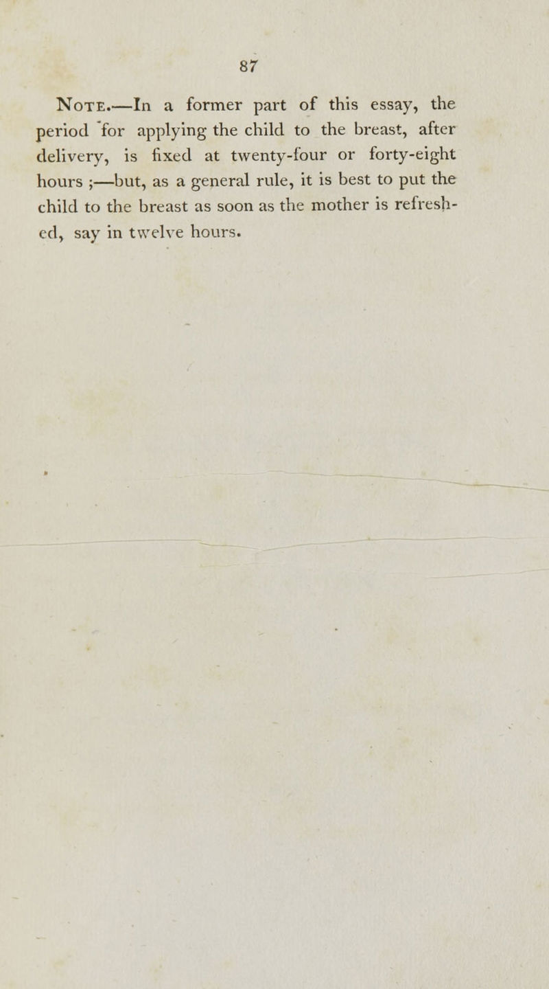 Note.—In a former part of this essay, the period for applying the child to the breast, after delivery, is fixed at twenty-four or forty-eight hours ;—but, as a general rule, it is best to put the child to the breast as soon as the mother is refresh- ed, say in twelve hours.