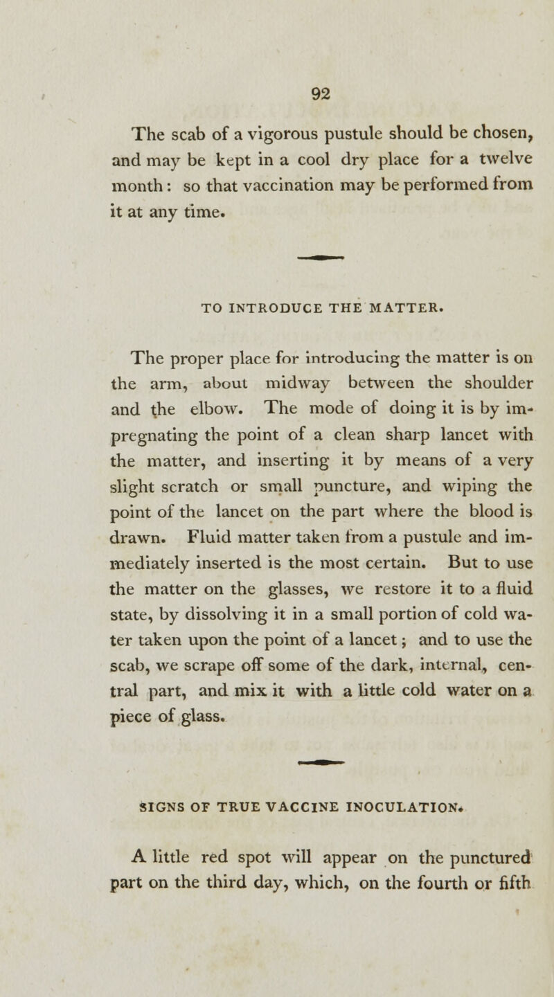 The scab of a vigorous pustule should be chosen, and may be kept in a cool dry place for a twelve month: so that vaccination may be performed from it at any time. TO INTRODUCE THE MATTER. The proper place for introducing the matter is on the arm, about midway between the shoulder and the elbow. The mode of doing it is by im- pregnating the point of a clean sharp lancet with the matter, and inserting it by means of a very slight scratch or small puncture, and wiping the point of the lancet on the part where the blood is drawn. Fluid matter taken from a pustule and im- mediately inserted is the most certain. But to use the matter on the glasses, we restore it to a fluid state, by dissolving it in a small portion of cold wa- ter taken upon the point of a lancet; and to use the scab, we scrape off some of the dark, internal, cen- tral part, and mix it with a little cold water on a piece of glass. SIGNS OF TRUE VACCINE INOCULATION. A little red spot will appear on the punctured part on the third day, which, on the fourth or fifth