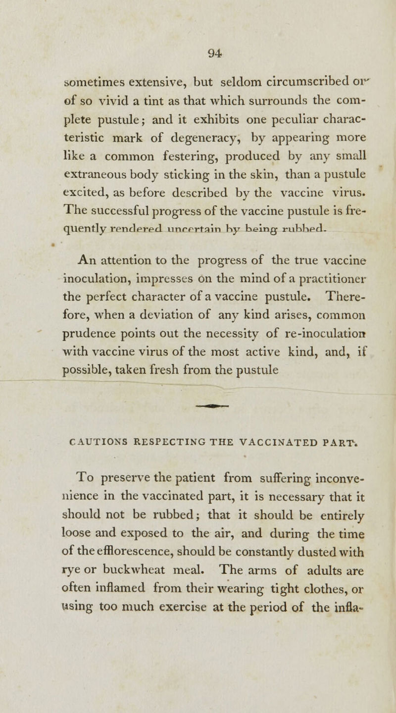 sometimes extensive, but seldom circumscribed or' of so vivid a tint as that which surrounds the com- plete pustule; and it exhibits one peculiar charac- teristic mark of degeneracy, by appearing more like a common festering, produced by any small extraneous body sticking in the skin, than a pustule excited, as before described by the vaccine virus. The successful progress of the vaccine pustule is fre- quently rendered uinrertain by being rubbed. An attention to the progress of the true vaccine inoculation, impresses on the mind of a practitioner the perfect character of a vaccine pustule. There- fore, when a deviation of any kind arises, common prudence points out the necessity of re-inoculation with vaccine virus of the most active kind, and, if possible, taken fresh from the pustule CAUTIONS RESPECTING THE VACCINATED PART. To preserve the patient from suffering inconve- nience in the vaccinated part, it is necessary that it should not be rubbed; that it should be entirely loose and exposed to the air, and during the time of the efflorescence, should be constantly dusted with rye or buckwheat meal. The arms of adults are often inflamed from their wearing tight clothes, or using too much exercise at the period of the infla-