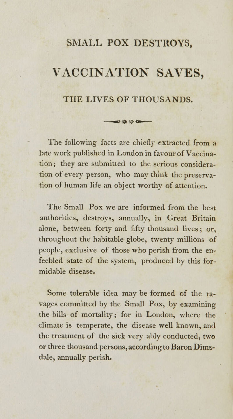 SMALL POX DESTROYS, VACCINATION SAVES, THE LIVES OF THOUSANDS. The following facts are chiefly extracted from a late work published in London in favour of Vaccina- tion; they are submitted to the serious considera- tion of every person, who may think the preserva- tion of human life an object worthy of attention. The Small Pox we are informed from the best authorities, destroys, annually, in Great Britain alone, between forty and fifty thousand lives; or, throughout the habitable globe, twenty millions of people, exclusive of those who perish from the en- feebled state of the system, produced by this for- midable disease. Some tolerable idea may be formed of the ra- vages committed by the Small Pox, by examining the bills of mortality; for in London, where the climate is temperate, the disease well known, and the treatment of the sick very ably conducted, two or three thousand persons, according to Baron Dims- dale, annually perish.