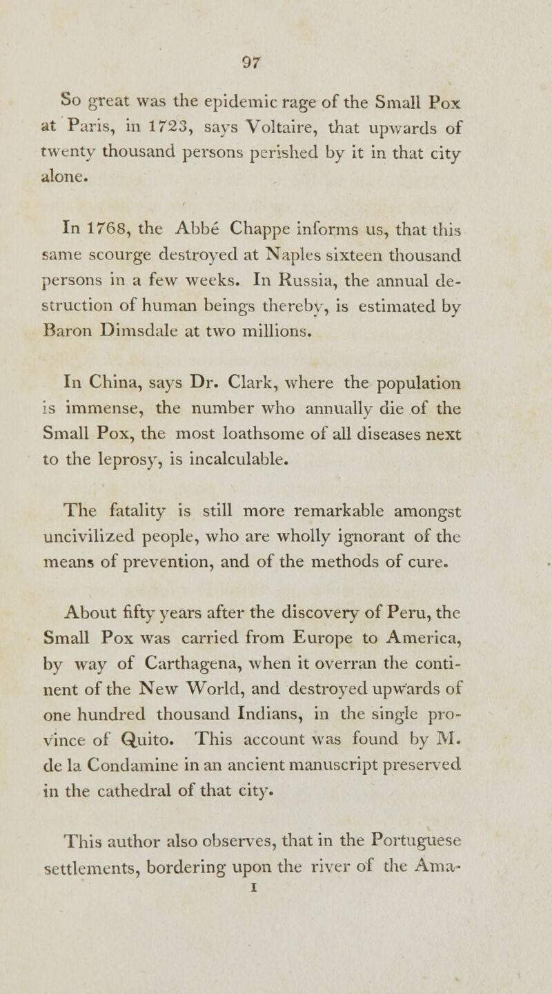 So great was the epidemic rage of the Small Pox at Paris, in 1723, says Voltaire, that upwards of twenty thousand persons perished by it in that city alone. In 1768, the Abbe Chappe informs us, that this same scourge destroyed at Naples sixteen thousand persons in a few weeks. In Russia, the annual de- struction of human beings thereby, is estimated by Baron Dimsdale at two millions. In China, says Dr. Clark, where the population is immense, the number who annually die of the Small Pox, the most loathsome of all diseases next to the leprosy, is incalculable. The fatality is still more remarkable amongst uncivilized people, who are wholly ignorant of the means of prevention, and of the methods of cure. About fifty years after the discovery of Peru, the Small Pox was carried from Europe to America, by way of Carthagena, when it overran the conti- nent of the New World, and destroyed upwards of one hundred thousand Indians, in the single pro- vince of Quito. This account was found by M. de la Condamine in an ancient manuscript presei-ved in the cathedral of that city. This author also observes, that in the Portuguese settlements, bordering upon the river of the Am a-