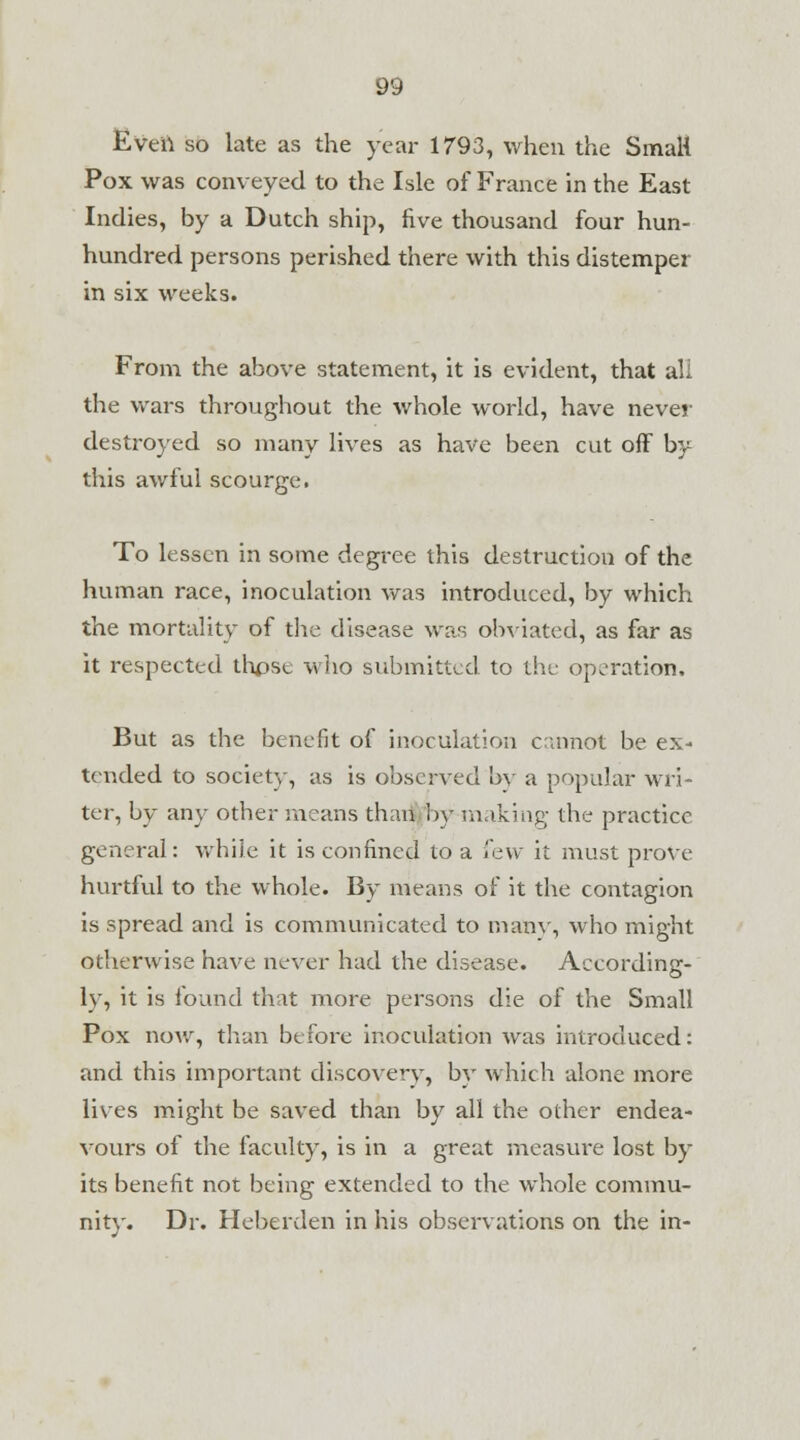 Even so late as the year 1793, when the Small Pox was conveyed to the Isle of France in the East Indies, by a Dutch ship, five thousand four hun- hundred persons perished there with this distemper in six weeks. From the above statement, it is evident, that all the wars throughout the whole world, have never destroyed so many lives as have been cut off by this awful scourge. To lessen in some degree this destruction of the human race, inoculation was introduced, by which the mortality of the disease was obviated, as far as it respected thpse who submitted to the operation. But as the benefit of inoculation cannot be ex- tended to society, as is observed by a popular wri- ter, by any other means than by making the practice general: while it is confined to a few it must prove hurtful to the whole. By means of it the contagion is spread and is communicated to many, who might otherwise have never had the disease. According- ly, it is found that more persons die of the Small Pox now, than before inoculation was introduced: and this important discovery, by which alone more lives might be saved than by all the other endea- vours of the faculty, is in a great measure lost by its benefit not being extended to the whole commu- nity. Dr. Heberden in his observations on the in-