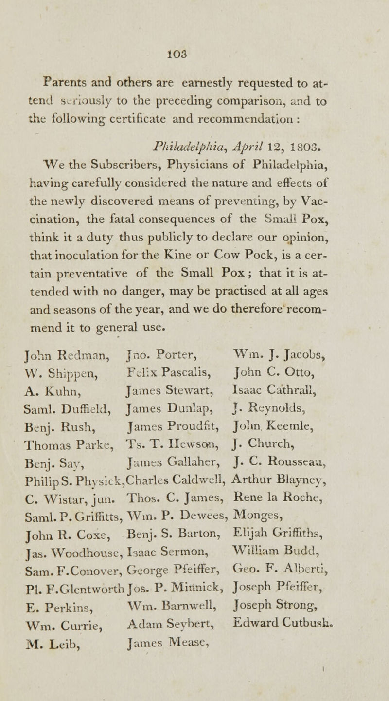 Parents and others are earnestly requested to at- tend seriously to the preceding comparison, and to the following certificate and recommendation : Philadelphia, April 12, 1803. We the Subscribers, Physicians of Philadelphia, having carefully considered the nature and effects of the newly discovered means of preventing, by Vac- cination, the fatal consequences of the Small Pox, think it a duty thus publicly to declare our opinion, that inoculation for the Kine or Cow Pock, is a cer- tain preventative of the Small Pox; that it is at- tended with no danger, may be practised at all ages and seasons of the year, and we do therefore recom- mend it to general use. John Redman, Jno. Porter, Win. J. Jacobs, W. Shipper*, Felix Pascalis, John C. Otto, A. Kuhn, James Stewart, Isaac Cathrall, Saml. Duffield, James Dunlap, J. Reynolds, Benj. Rush, James Proudfit, John. Keemle, Thomas Parke, Ts. T. Hewson, J. Church, Benj. Say, James Gallaher, J. C. Rousseau, Philip S. Physick,Charles Caldwell, Arthur Blayney, C. Wistar, jun. Thos. C. James, Rene la Roche, Saml. P. Griffitts, Win. P. Dewees, Monges, John R. Coxe, Benj. S. Barton, Elijah Griffiths, Jas. Woodhouse, Isaac Sermon, William Budd, Sam. F.Conover, George Pfeiffer, Geo. F. Albert:, PI. F.Glentworth Jos. P. Minnick, Joseph Pfeiffer, E. Perkins, Wm. Barnwell, Joseph Strong, Wm. Currie, Adam Seybert, Edward Cutbush. M. Leib, James Mease,