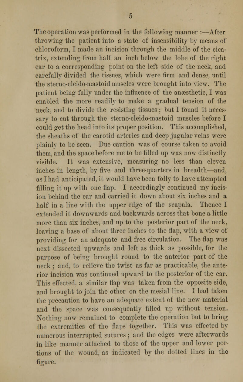 throwing the patient into a state of insensibility by means of chloroform, I made an incision through the middle of the cica- trix, extending from half an inch below the lobe of the right ear to a corresponding point on the left side of the neck, and carefully divided the tissues, which were firm and dense, until the sterno-cleido-mastoid muscles were brought into view. The patient being fully under the influence of the anaesthetic, I was enabled the more readily to make a gradual tension of the neck, and to divide the resisting tissues ; but I found it neces- sary to cut through the sterno-cleido-mastoid muscles before I could get the head into its proper position. This accomplished, the sheaths of the carotid arteries and deep jugular veins were plainly to be seen. Due caution was of course taken to avoid them, and the space before me to be filled up was now distinctly visible. It was extensive, measuring no less than eleven inches in length, by five and three-quarters in breadth—and, as I had anticipated, it would have been folly to have attempted filling it up with one flap. I accordingly continued my incis- ion behind the ear and carried it down about six inches and a half in a line with the upper edge of the scapula. Thence I extended it downwards and backwards across that bone a little more than six inches, and up to the posterior part of the neck, leaving a base of about three inches to the flap, with a view of providing for an adequate and free circulation. The flap was next dissected upwards and left as thick as possible, for the purpose of being brought round to the anterior part of the neck ; and, to relieve the twist as far as practicable, the ante- rior incision was continued upward to the posterior of the ear. This effected, a similar flap was taken from the opposite side, and brought to join the other on the mesial line. I had taken the precaution to have an adequate extent of the new material and the space was consequently filled up without tension. Nothing now remained to complete the operation but to bring the extremities of the flaps together. This was effected by numerous interrupted sutures ; and the edges were afterwards in like manner attached to those of the upper and lower por- tions of the wound, as indicated by the dotted lines in the figure.