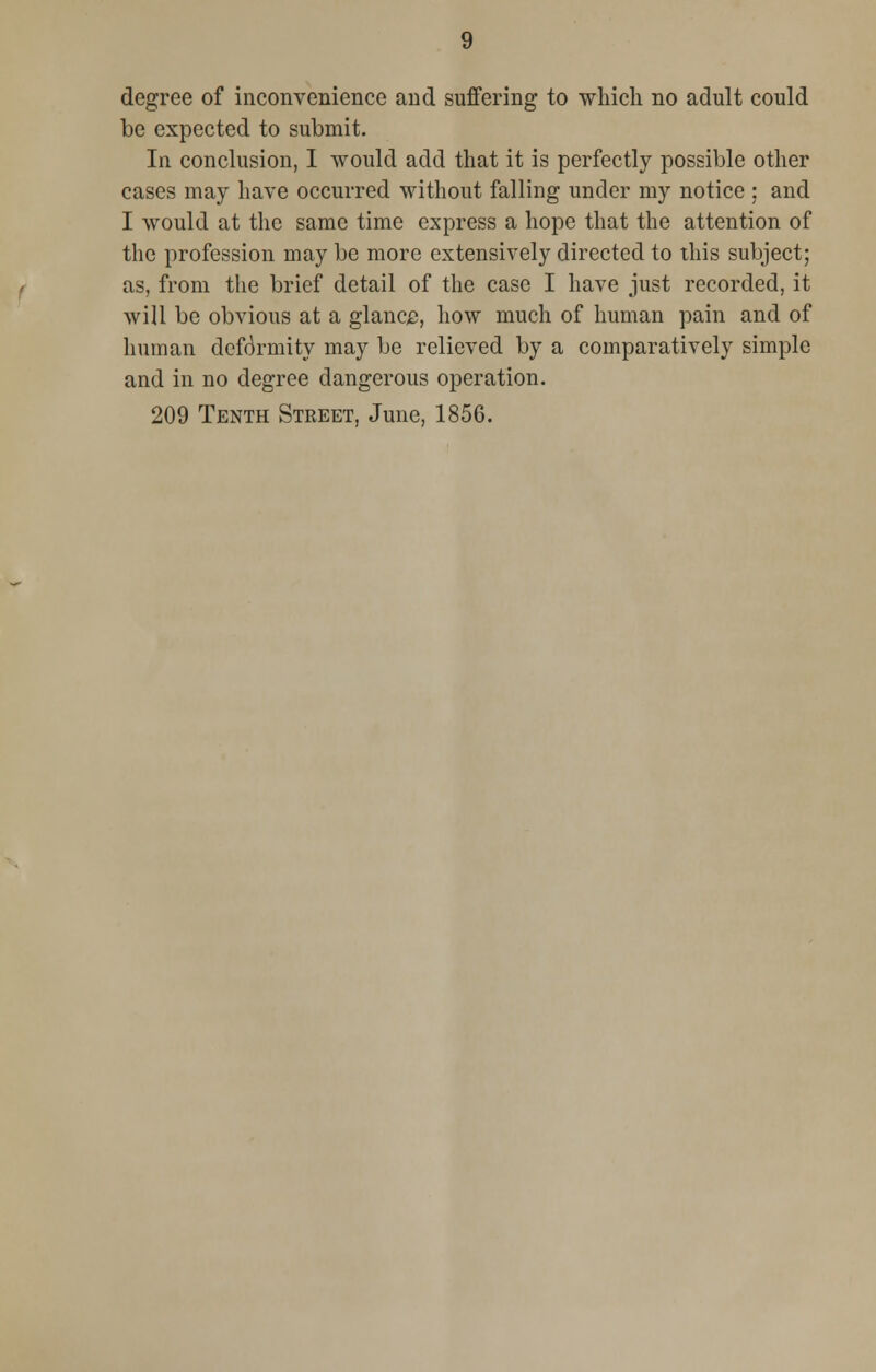 degree of inconvenience and suffering to which no adult could be expected to submit. In conclusion, I would add that it is perfectly possible other cases may have occurred without falling under my notice ; and I would at the same time express a hope that the attention of the profession may be more extensively directed to this subject; as, from the brief detail of the case I have just recorded, it will be obvious at a glance, how much of human pain and of human deformity may be relieved by a comparatively simple and in no degree dangerous operation.