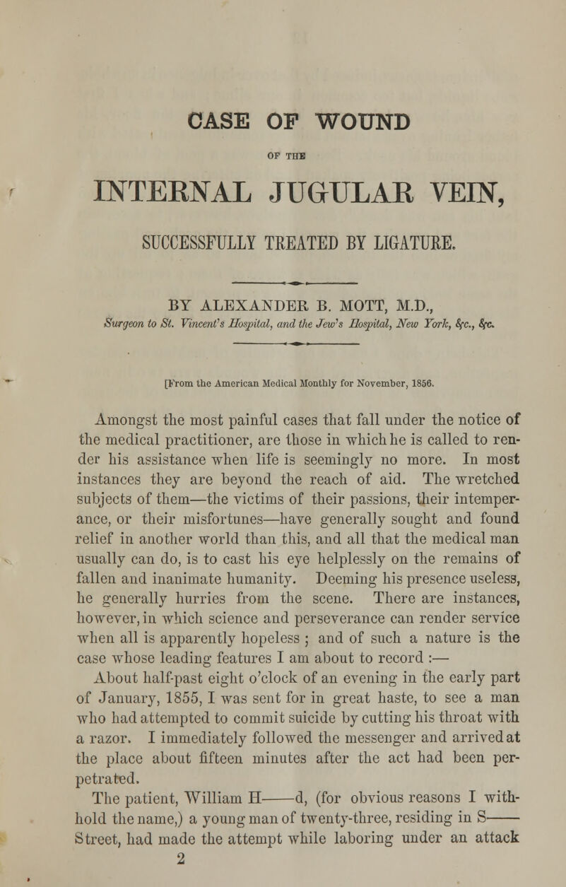 CASE OF WOUND OF THE INTERNAL JUGULAR VEIN, SUCCESSFULLY TREATED BY LIGATURE. BY ALEXANDER B. MOTT, M.D., Surgeon to St. Vincent's Hospital, and the Jew's Hospital, New York, Sfc., SfC [From the American Medical Monthly for November, 1856. Amongst the most painful cases that fall under the notice of the medical practitioner, are those in which he is called to ren- der his assistance when life is seemingly no more. In most instances they are beyond the reach of aid. The wretched subjects of them—the victims of their passions, their intemper- ance, or their misfortunes—have generally sought and found relief in another world than this, and all that the medical man usually can do, is to cast his eye helplessly on the remains of fallen and inanimate humanity. Deeming his presence useless, he generally hurries from the scene. There are instances, however, in which science and perseverance can render service when all is apparently hopeless ; and of such a nature is the case whose leading features I am about to record :— About half-past eight o'clock of an evening in the early part of January, 1855,1 was sent for in great haste, to see a man who had attempted to commit suicide by cutting his throat with a razor. I immediately followed the messenger and arrived at the place about fifteen minutes after the act had been per- petrated. The patient, William H d, (for obvious reasons I with- hold the name,) a young man of twenty-three, residing in S Street, had made the attempt while laboring under an attack 2