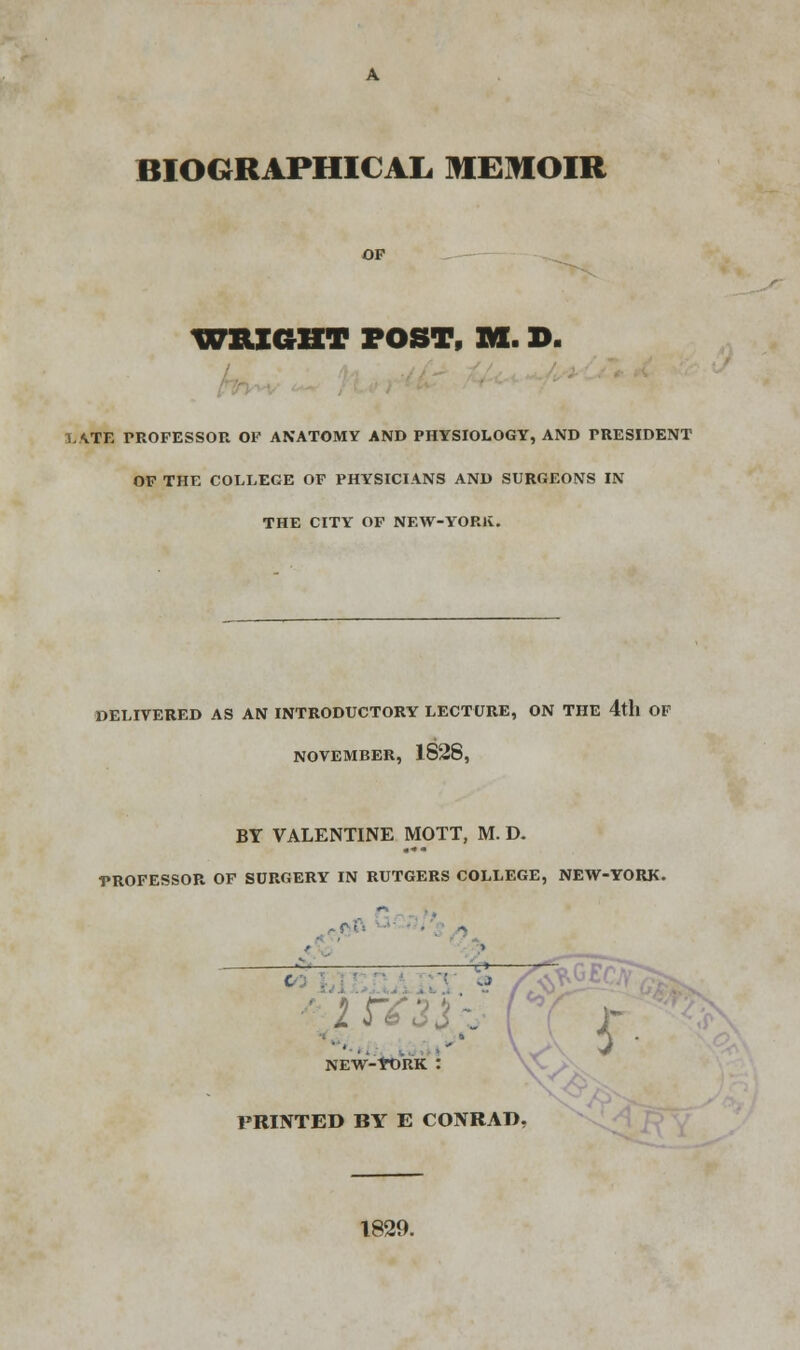 WRIGHT POST, M. D. LATE PROFESSOR OF ANATOMY AND PHYSIOLOGY, AND PRESIDENT OF THE COLLEGE OF PHYSICIANS AND SURGEONS IN THE CITY OF NEW-YORK. DELIVERED AS AN INTRODUCTORY LECTURE, ON THE 4th OF NOVEMBER, 1828, BY VALENTINE MOTT, M. D. PROFESSOR OF SURGERY IN RUTGERS COLLEGE, NEW-YORK. C l\ * , NEW-YORK : PRINTED BY E CONRAD 1829.