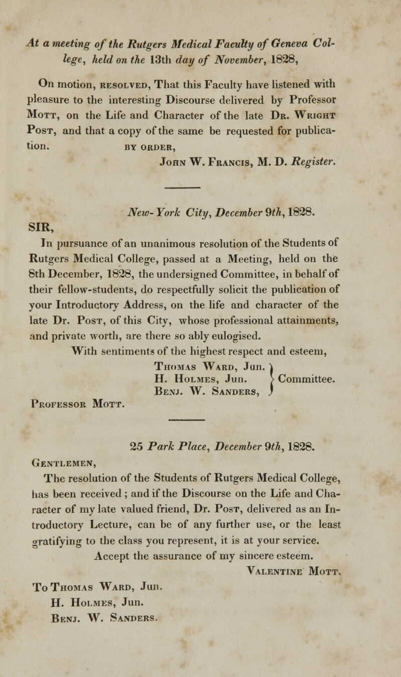 At a meeting of the Rutgers Medical Faculty of Geneva Col- lege, held on the 13th day of November, 1828, On motion, resolved, That this Faculty have listened with pleasure to the interesting Discourse delivered by Professor Mott, on the Life and Character of the late Dr. Wright Post, and that a copy of the same be requested for publica- tion. BY ORDER, John W. Francis, M. D. Register. New- York City, December 9th, 1828. SIR, In pursuance of an unanimous resolution of the Students of Rutgers Medical College, passed at a Meeting, held on the 8th December, 1828, the undersigned Committee, in behalf of their fellow-students, do respectfully solicit the publication of your Introductory Address, on the life and character of the late Dr. Post, of this City, whose professional attainments, and private worth, are there so ably eulogised. With sentiments of the highest respect and esteem, Thomas Ward, Jun. Committee. Professor Mott. Thomas Ward, Jun. \ H. Holmes, Jun. > Benj. W. Sanders, ) 25 Park Place, December 9th, 1828. Gentlemen, The resolution of the Students of Rutgers Medical College, lias been received ; and if the Discourse on the Life and Cha- racter of my late valued friend, Dr. Post, delivered as an In- troductory Lecture, can be of any further use, or the least •^ratifying to the class you represent, it is at your service. Accept the assurance of my sincere esteem. Valentine Mott* To Thomas Ward, Jun. H. Holmes, Jun. Benj. W. Sanders.