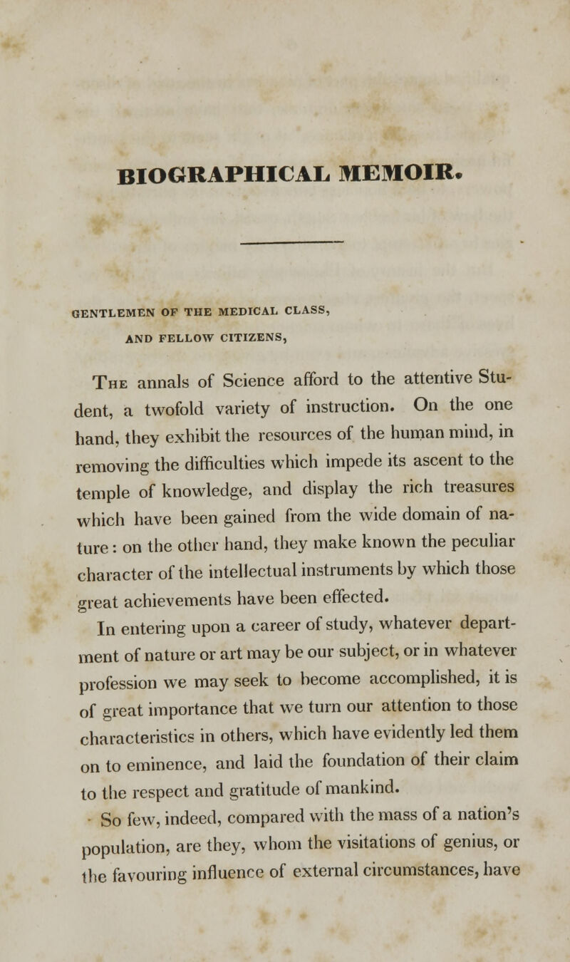 GENTLEMEN OP THE MEDICAL CLASS, AND FELLOW CITIZENS, The annals of Science afford to the attentive Stu- dent, a twofold variety of instruction. On the one hand, they exhibit the resources of the human mind, in removing the difficulties which impede its ascent to the temple of knowledge, and display the rich treasures which have been gained from the wide domain of na- ture : on the other hand, they make known the peculiar character of the intellectual instruments by which those great achievements have been effected. In entering upon a career of study, whatever depart- ment of nature or art may be our subject, or in whatever profession we may seek to become accomplished, it is of great importance that we turn our attention to those characteristics in others, which have evidently led them on to eminence, and laid the foundation of their claim to the respect and gratitude of mankind. So few, indeed, compared with the mass of a nation's population, are they, whom the visitations of genius, or the favouring influence of external circumstances, have