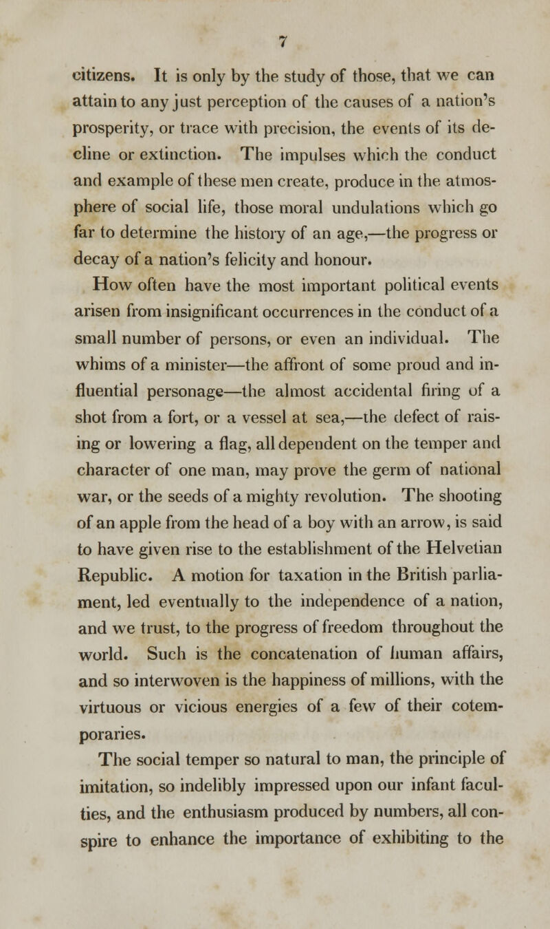 citizens. It is only by the study of those, that we can attain to any just perception of the causes of a nation's prosperity, or trace with precision, the events of its de- cline or extinction. The impulses which the conduct and example of these men create, produce in the atmos- phere of social life, those moral undulations which go far to determine the history of an age,—the progress or decay of a nation's felicity and honour. How often have the most important political events arisen from insignificant occurrences in the conduct of a small number of persons, or even an individual. The whims of a minister—the affront of some proud and in- fluential personage—the almost accidental firing of a shot from a fort, or a vessel at sea,—the defect of rais- ing or lowering a flag, all dependent on the temper and character of one man, may prove the germ of national war, or the seeds of a mighty revolution. The shooting of an apple from the head of a boy with an arrow, is said to have given rise to the establishment of the Helvetian Republic. A motion for taxation in the British parlia- ment, led eventually to the independence of a nation, and we trust, to the progress of freedom throughout the world. Such is the concatenation of human affairs, and so interwoven is the happiness of millions, with the virtuous or vicious energies of a few of their cotem- poraries. The social temper so natural to man, the principle of imitation, so indelibly impressed upon our infant facul- ties, and the enthusiasm produced by numbers, all con- spire to enhance the importance of exhibiting to the